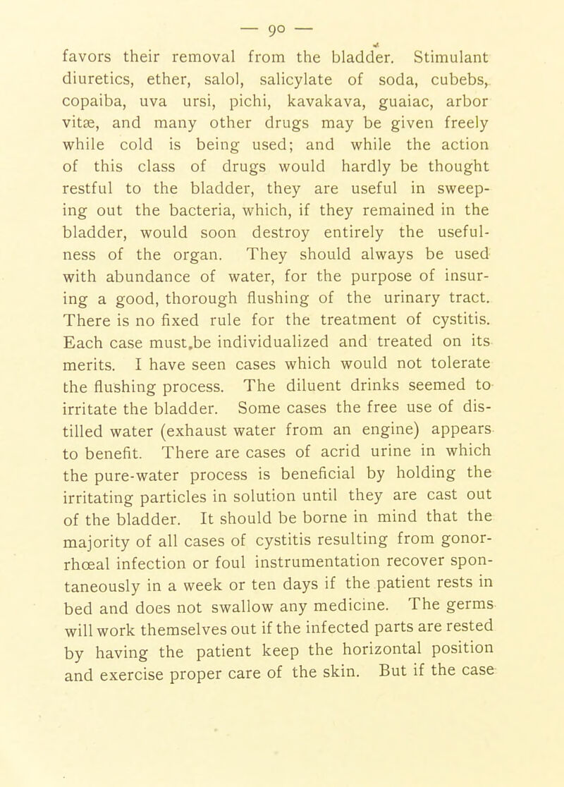 favors their removal from the bladder. Stimulant diuretics, ether, salol, salicylate of soda, cubebs,. copaiba, uva ursi, pichi, kavakava, guaiac, arbor vitse, and many other drugs may be given freely while cold is being used; and while the action of this class of drugs would hardly be thought restful to the bladder, they are useful in sweep- ing out the bacteria, which, if they remained in the bladder, would soon destroy entirely the useful- ness of the organ. They should always be used with abundance of water, for the purpose of insur- ing a good, thorough flushing of the urinary tract. There is no fixed rule for the treatment of cystitis. Each case must.be individualized and treated on its merits. I have seen cases which would not tolerate the flushing process. The diluent drinks seemed to- irritate the bladder. Some cases the free use of dis- tilled water (exhaust water from an engine) appears to benefit. There are cases of acrid urine in which the pure-water process is beneficial by holding the irritating particles in solution until they are cast out of the bladder. It should be borne in mind that the majority of all cases of cystitis resulting from gonor- rhoeal infection or foul instrumentation recover spon- taneously in a week or ten days if the patient rests in bed and does not swallow any medicine. The germs will work themselves out if the infected parts are rested by having the patient keep the horizontal position and exercise proper care of the skin. But if the case