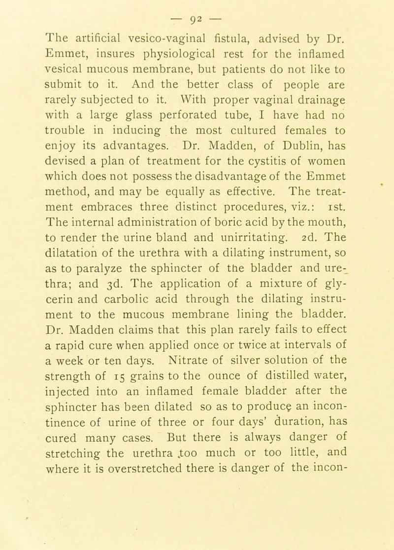 The artificial vesico-vaginal fistula, advised by Dr. Emmet, insures physiological rest for the inflamed vesical mucous membrane, but patients do not like to submit to it. And the better class of people are rarely subjected to it. With proper vaginal drainage with a large glass perforated tube, I have had no trouble in inducing the most cultured females to enjoy its advantages. Dr. Madden, of Dublin, has devised a plan of treatment for the cystitis of women which does not possess the disadvantage of the Emmet method, and may be equally as effective. The treat- ment embraces three distinct procedures, viz.: ist. The internal administration of boric acid by the mouth, to render the urine bland and unirritating. 2d. The dilatation of the urethra with a dilating instrument, so as to paralyze the sphincter of the bladder and ure- thra; and 3d. The application of a mixture of gly- cerin and carbolic acid through the dilating instru- ment to the mucous membrane lining the bladder. Dr. Madden claims that this plan rarely fails to effect a rapid cure when applied once or twice at intervals of a week or ten days. Nitrate of silver solution of the strength of 15 grains to the ounce of distilled water, injected into an inflamed female bladder after the sphincter has been dilated so as to produce an incon- tinence of urine of three or four days' duration, has cured many cases. But there is always danger of stretching the urethra .too much or too little, and where it is overstretched there is danger of the incon-
