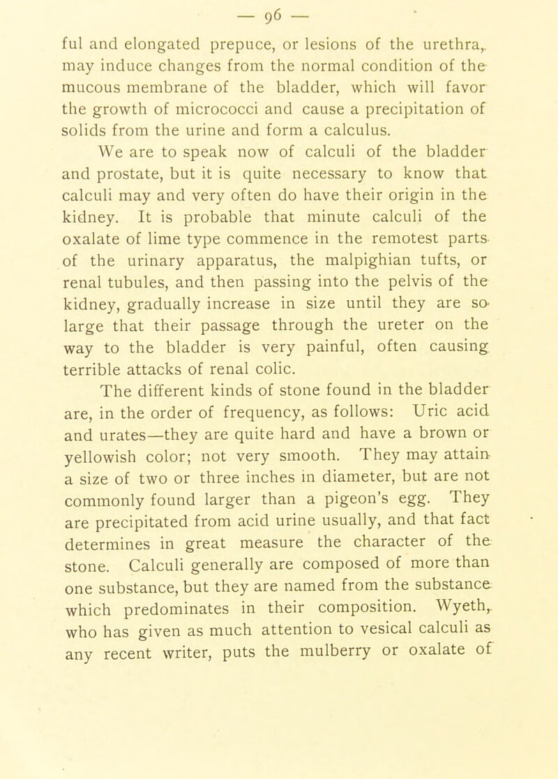 ful and elongated prepuce, or lesions of the urethra,, may induce changes from the normal condition of the- mucous membrane of the bladder, which will favor the growth of micrococci and cause a precipitation of solids from the urine and form a calculus. We are to speak now of calculi of the bladder and prostate, but it is quite necessary to know that calculi may and very often do have their origin in the kidney. It is probable that minute calculi of the oxalate of lime type commence in the remotest parts- of the urinary apparatus, the malpighian tufts, or renal tubules, and then passing into the pelvis of the kidney, gradually increase in size until they are so- large that their passage through the ureter on the way to the bladder is very painful, often causing terrible attacks of renal colic. The different kinds of stone found in the bladder are, in the order of frequency, as follows: Uric acid, and urates—they are quite hard and have a brown or yellowish color; not very smooth. They may attain a size of two or three inches in diameter, but are not commonly found larger than a pigeon's egg. They are precipitated from acid urine usually, and that fact determines in great measure the character of the stone. Calculi generally are composed of more than one substance, but they are named from the substance which predominates in their composition. Wyeth,. who has given as much attention to vesical calculi as any recent writer, puts the mulberry or oxalate of