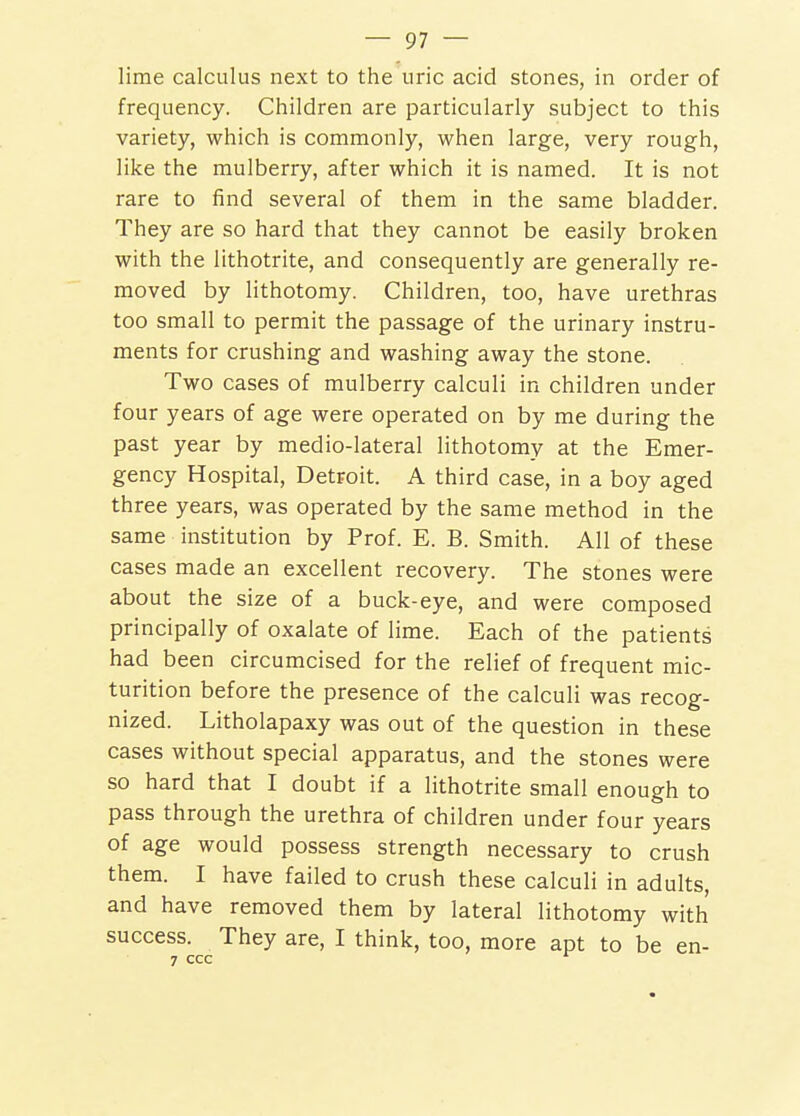 lime calculus next to the uric acid stones, in order of frequency. Children are particularly subject to this variety, which is commonly, when large, very rough, like the mulberry, after which it is named. It is not rare to find several of them in the same bladder. They are so hard that they cannot be easily broken with the lithotrite, and consequently are generally re- moved by lithotomy. Children, too, have urethras too small to permit the passage of the urinary instru- ments for crushing and washing away the stone. Two cases of mulberry calculi in children under four years of age were operated on by me during the past year by medio-lateral lithotomy at the Emer- gency Hospital, Detroit. A third case, in a boy aged three years, was operated by the same method in the same institution by Prof. E. B. Smith. All of these cases made an excellent recovery. The stones were about the size of a buck-eye, and were composed principally of oxalate of lime. Each of the patients had been circumcised for the relief of frequent mic- turition before the presence of the calculi was recog- nized. Litholapaxy was out of the question in these cases without special apparatus, and the stones were so hard that I doubt if a lithotrite small enough to pass through the urethra of children under four years of age would possess strength necessary to crush them. I have failed to crush these calculi in adults, and have removed them by lateral lithotomy with success. They are, I think, too, more apt to be en- 7 CCC ^