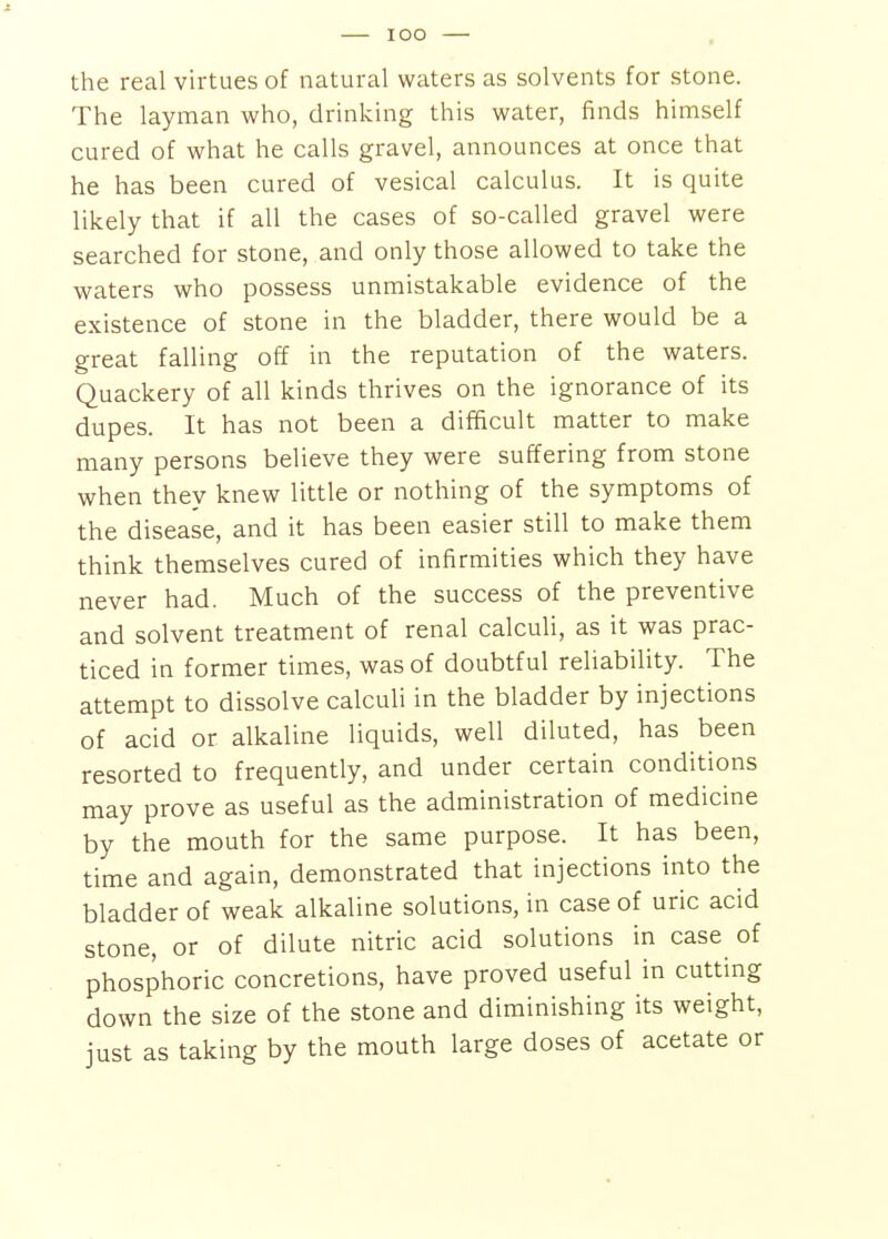 lOO the real virtues of natural waters as solvents for stone. The layman who, drinking this water, finds himself cured of what he calls gravel, announces at once that he has been cured of vesical calculus. It is quite likely that if all the cases of so-called gravel were searched for stone, and only those allowed to take the waters who possess unmistakable evidence of the existence of stone in the bladder, there would be a great falling off in the reputation of the waters. Quackery of all kinds thrives on the ignorance of its dupes. It has not been a difficult matter to make many persons believe they were suffering from stone when they knew little or nothing of the symptoms of the disease, and it has been easier still to make them think themselves cured of infirmities which they have never had. Much of the success of the preventive and solvent treatment of renal calculi, as it was prac- ticed in former times, was of doubtful reliability. The attempt to dissolve calculi in the bladder by injections of acid or alkaline liquids, well diluted, has been resorted to frequently, and under certain conditions may prove as useful as the administration of medicine by the mouth for the same purpose. It has been, time and again, demonstrated that injections into the bladder of weak alkaline solutions, in case of uric acid stone, or of dilute nitric acid solutions in case of phosphoric concretions, have proved useful in cutting down the size of the stone and diminishing its weight, just as taking by the mouth large doses of acetate or