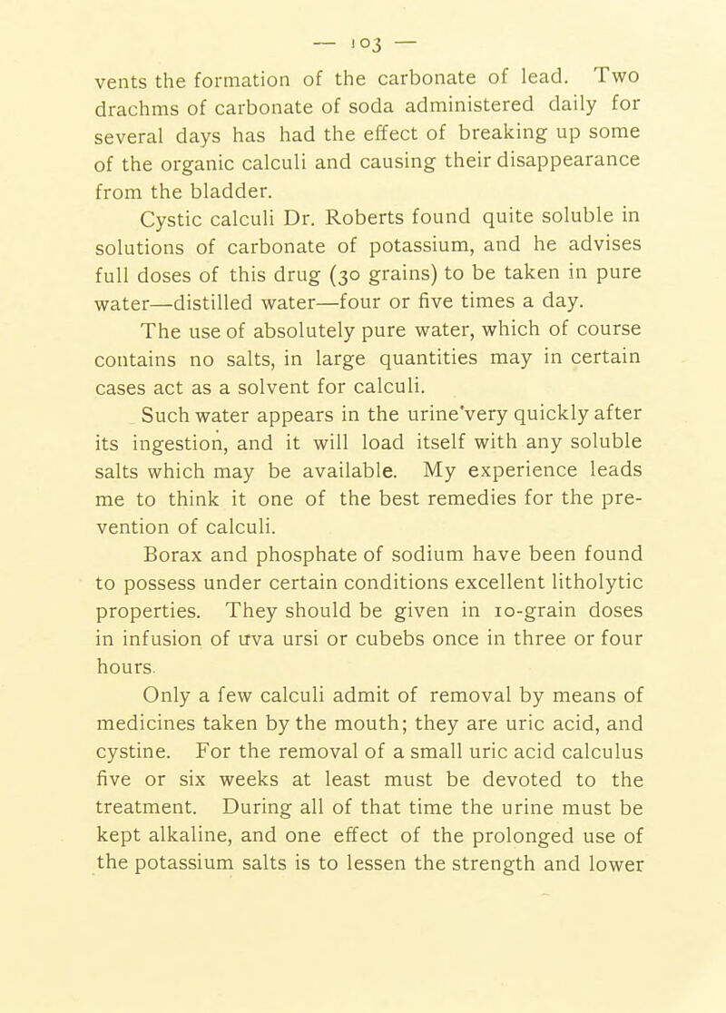 — !03 — vents the formation of the carbonate of lead. Two drachms of carbonate of soda administered daily for several days has had the effect of breaking up some of the organic calculi and causing their disappearance from the bladder. Cystic calculi Dr. Roberts found quite soluble in solutions of carbonate of potassium, and he advises full doses of this drug (30 grains) to be taken in pure water—distilled water—four or five times a day. The use of absolutely pure water, which of course contains no salts, in large quantities may in certain cases act as a solvent for calculi. Such water appears in the urine'very quickly after its ingestion, and it will load itself with any soluble salts which may be available. My experience leads me to think it one of the best remedies for the pre- vention of calculi. Borax and phosphate of sodium have been found to possess under certain conditions excellent litholytic properties. They should be given in lo-grain doses in infusion of uva ursi or cubebs once in three or four hours. Only a few calculi admit of removal by means of medicines taken by the mouth; they are uric acid, and cystine. For the removal of a small uric acid calculus five or six weeks at least must be devoted to the treatment. During all of that time the urine must be kept alkaline, and one effect of the prolonged use of the potassium salts is to lessen the strength and lower