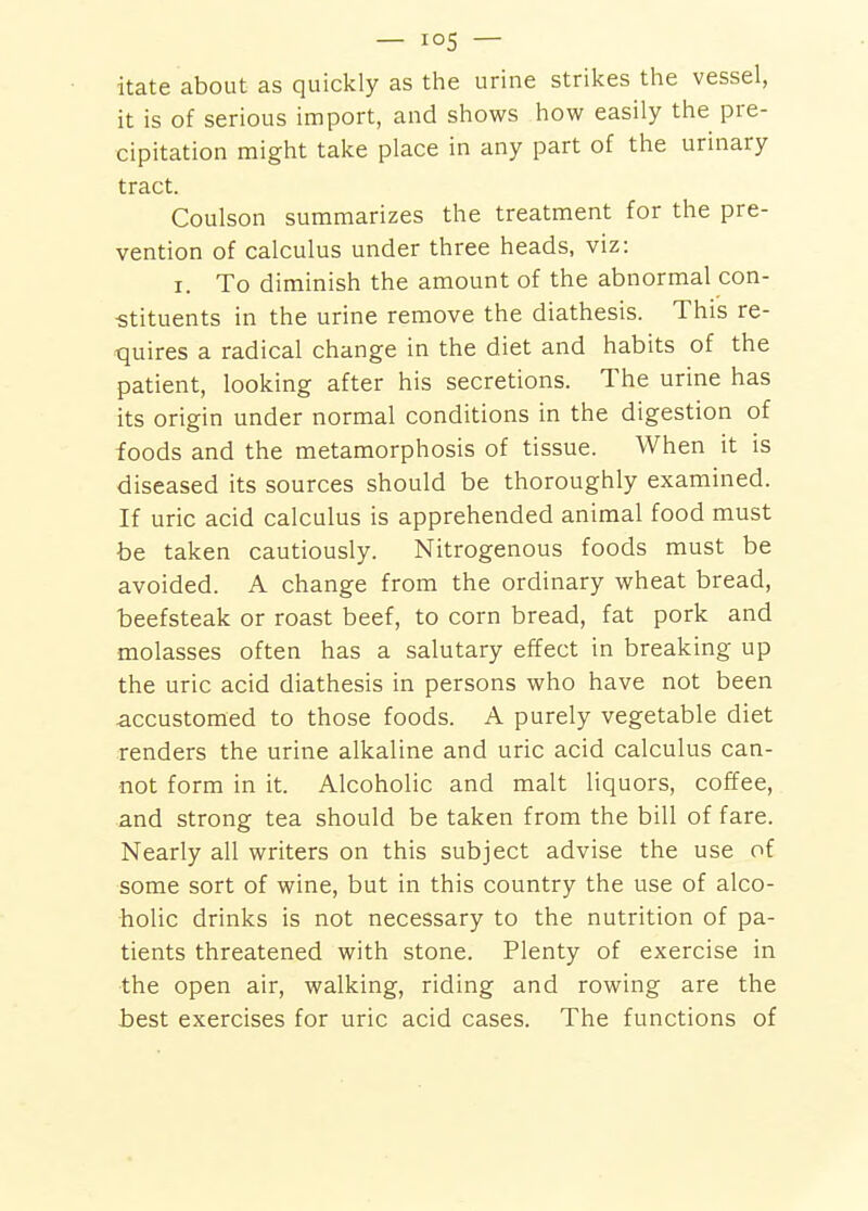 itate about as quickly as the urine strikes the vessel, it is of serious import, and shows how easily the pre- cipitation might take place in any part of the urinary tract. Coulson summarizes the treatment for the pre- vention of calculus under three heads, viz: I. To diminish the amount of the abnormal con- ■stituents in the urine remove the diathesis. This re- quires a radical change in the diet and habits of the patient, looking after his secretions. The urine has its origin under normal conditions in the digestion of foods and the metamorphosis of tissue. When it is diseased its sources should be thoroughly examined. If uric acid calculus is apprehended animal food must be taken cautiously. Nitrogenous foods must be avoided. A change from the ordinary wheat bread, beefsteak or roast beef, to corn bread, fat pork and molasses often has a salutary effect in breaking up the uric acid diathesis in persons who have not been accustomed to those foods. A purely vegetable diet renders the urine alkaline and uric acid calculus can- not form in it. Alcoholic and malt liquors, cofifee, and strong tea should be taken from the bill of fare. Nearly all writers on this subject advise the use of some sort of wine, but in this country the use of alco- holic drinks is not necessary to the nutrition of pa- tients threatened with stone. Plenty of exercise in the open air, walking, riding and rowing are the best exercises for uric acid cases. The functions of