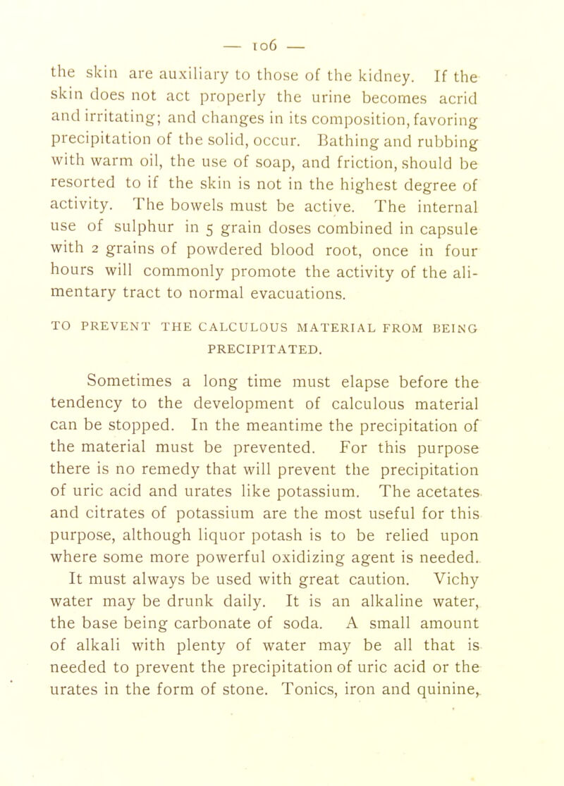 the skin are auxiliary to tliose of tlie kidney. If tlie skin does not act properly the urine becomes acrid and irritating; and changes in its composition, favoring precipitation of the solid, occur. Bathing and rubbing with warm oil, the use of soap, and friction, should be resorted to if the skin is not in the highest degree of activity. The bowels must be active. The internal use of sulphur in 5 grain doses combined in capsule with 2 grains of powdered blood root, once in four hours will commonly promote the activity of the ali- mentary tract to normal evacuations. TO PREVENT THE CALCULOUS MATERIAL FROM BEING PRECIPITATED. Sometimes a long time must elapse before the tendency to the development of calculous material can be stopped. In the meantime the precipitation of the material must be prevented. For this purpose there is no remedy that will prevent the precipitation of uric acid and urates like potassium. The acetates and citrates of potassium are the most useful for this purpose, although liquor potash is to be relied upon where some more powerful oxidizing agent is needed. It must always be used with great caution. Vichy water may be drunk daily. It is an alkaline water, the base being carbonate of soda. A small amount of alkali with plenty of water may be all that is needed to prevent the precipitation of uric acid or the urates in the form of stone. Tonics, iron and quinine,