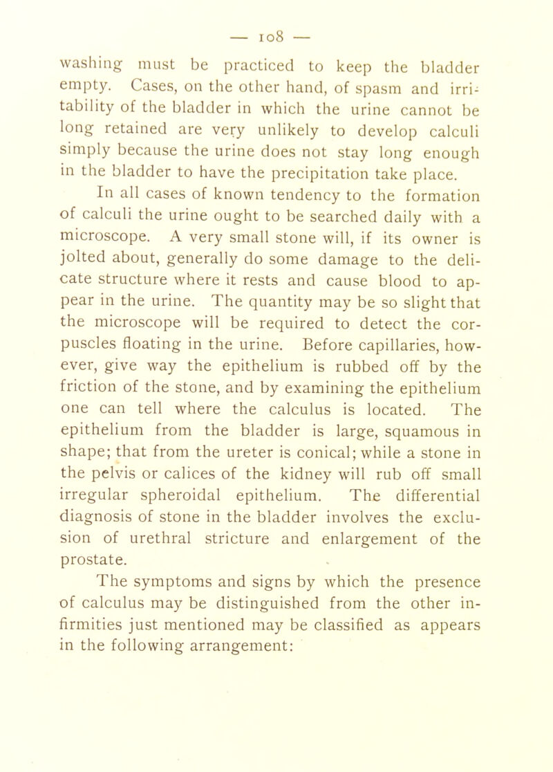 washing must be practiced to keep the bladder empty. Cases, on the other hand, of spasm and irri^ tability of the bladder in which the urine cannot be long retained are very unlikely to develop calculi simply because the urine does not stay long enough in the bladder to have the precipitation take place. In all cases of known tendency to the formation of calculi the urine ought to be searched daily with a microscope. A very small stone will, if its owner is jolted about, generally do some damage to the deli- cate structure where it rests and cause blood to ap- pear in the urine. The quantity may be so slight that the microscope will be required to detect the cor- puscles floating in the urine. Before capillaries, how- ever, give way the epithelium is rubbed off by the friction of the stone, and by examining the epithelium one can tell where the calculus is located. The epithelium from the bladder is large, squamous in shape; that from the ureter is conical; while a stone in the pelvis or calices of the kidney will rub off small irregular spheroidal epithelium. The differential diagnosis of stone in the bladder involves the exclu- sion of urethral stricture and enlargement of the prostate. The symptoms and signs by which the presence of calculus may be distinguished from the other in- firmities just mentioned may be classified as appears in the following arrangement: