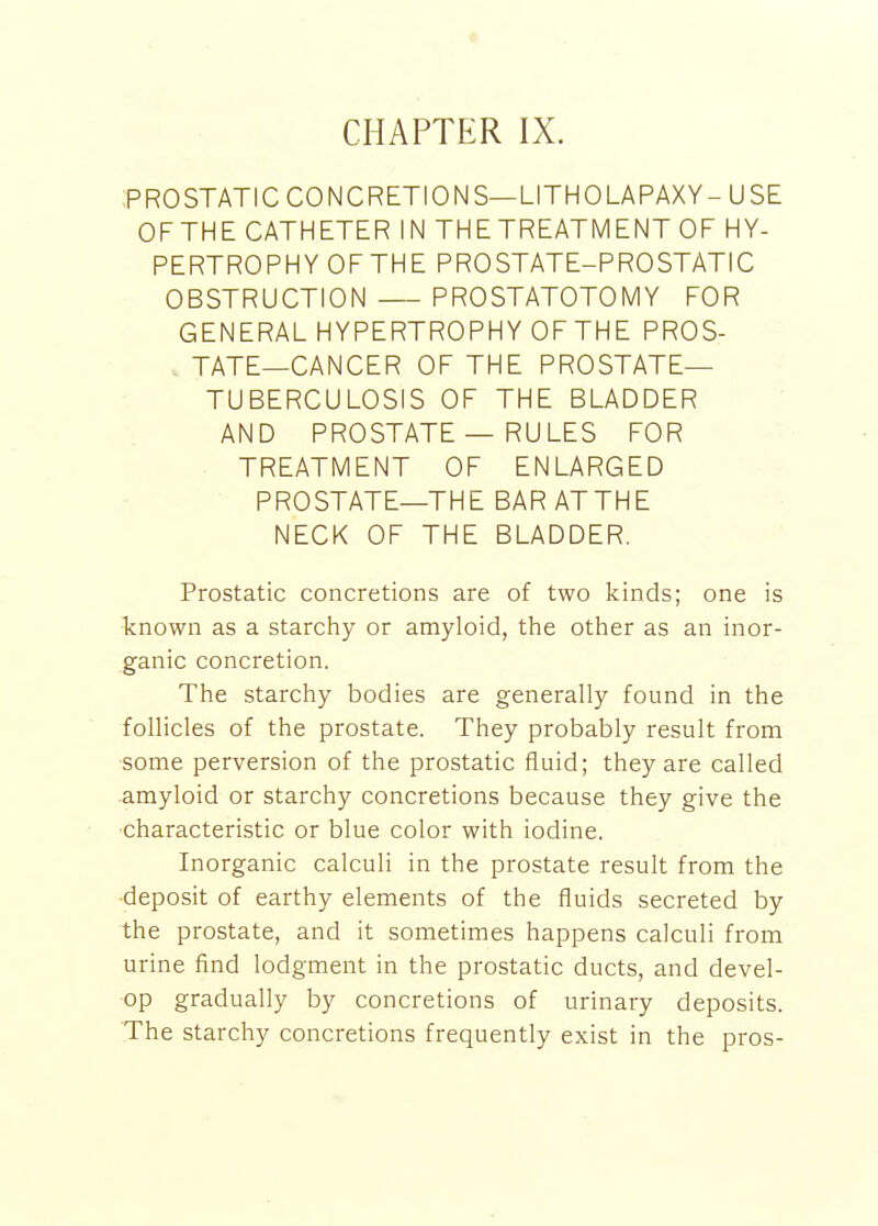 CHAPTER IX. PROSTATIC CONCRETIONS—LITHOLAPAXY- USE OFTHE CATHETER IN THE TREATMENT OF HY- PERTROPHY OF THE PROSTATE-PROSTATIC OBSTRUCTION PROSTATOTOMY FOR GENERAL HYPERTROPHY OFTHE PROS- TATE—CANCER OF THE PROSTATE- TUBERCULOSIS OF THE BLADDER AND PROSTATE — RULES FOR TREATMENT OF ENLARGED PROSTATE—THE BAR AT THE NECK OF THE BLADDER. Prostatic concretions are of two kinds; one is known as a starchy or amyloid, the other as an inor- ganic concretion. The starchy bodies are generally found in the follicles of the prostate. They probably result from some perversion of the prostatic fluid; they are called amyloid or starchy concretions because they give the characteristic or blue color with iodine. Inorganic calculi in the prostate result from the ■deposit of earthy elements of the fluids secreted by the prostate, and it sometimes happens calculi from urine find lodgment in the prostatic ducts, and devel- op gradually by concretions of urinary deposits. The starchy concretions frequently exist in the pros-