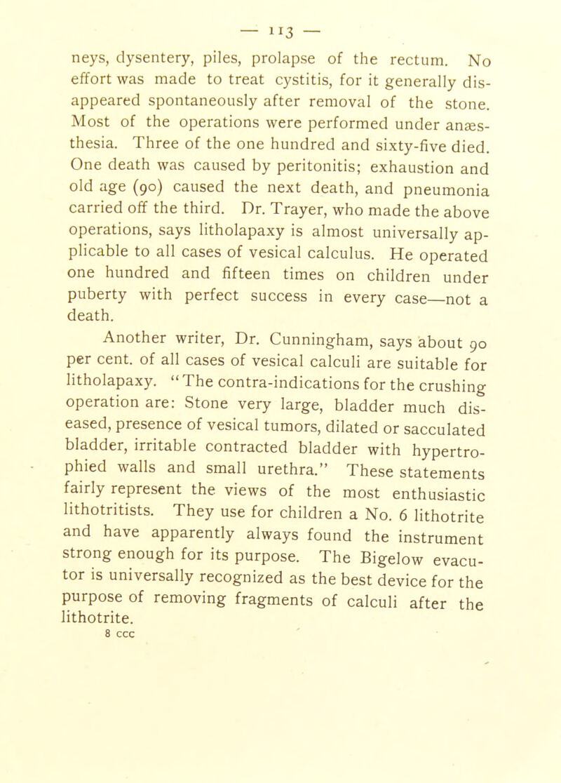 neys, dysentery, piles, prolapse of the rectum. No effort was made to treat cystitis, for it generally dis- appeared spontaneously after removal of the stone. Most of the operations were performed under anses- thesia. Three of the one hundred and sixty-five died. One death was caused by peritonitis; exhaustion and old age (90) caused the next death, and pneumonia carried off the third. Dr. Trayer, who made the above operations, says litholapaxy is almost universally ap- plicable to all cases of vesical calculus. He operated one hundred and fifteen times on children under puberty with perfect success in every case—not a death. Another writer. Dr. Cunningham, says about 90 per cent, of all cases of vesical calculi are suitable for litholapaxy.  The contra-indications for the crushing operation are: Stone very large, bladder much dis- eased, presence of vesical tumors, dilated or sacculated bladder, irritable contracted bladder with hypertro- phied walls and small urethra. These statements fairly represent the views of the most enthusiastic lithotritists. They use for children a No. 6 lithotrite and have apparently always found the instrument strong enough for its purpose. The Bigelow evacu- tor is universally recognized as the best device for the purpose of removing fragments of calculi after the lithotrite. 8 ccc