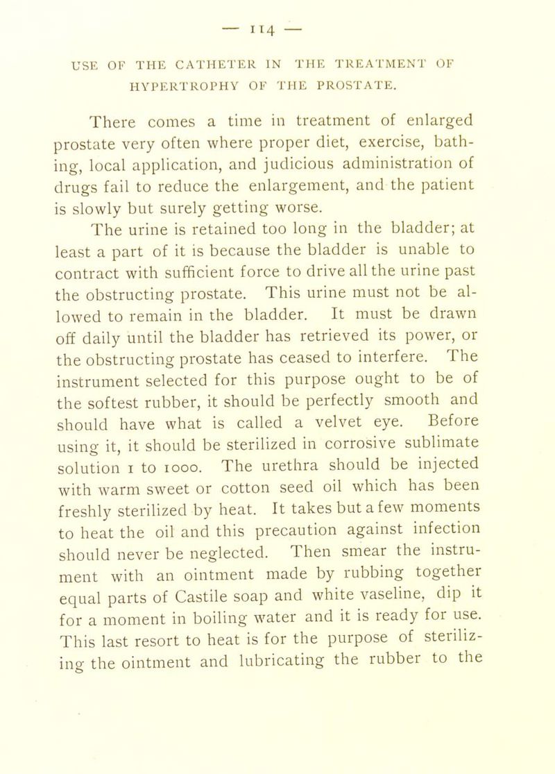 USE OF THE CATHETER IN THE TREATMENT OF HYPERTROPHY OF THE PROSTATE. There comes a time in treatment of enlarged prostate very often where proper diet, exercise, bath- ing, local application, and judicious administration of drugs fail to reduce the enlargement, and the patient is slowly but surely getting worse. The urine is retained too long in the bladder; at least a part of it is because the bladder is unable to contract with sufficient force to drive all the urine past the obstructing prostate. This urine must not be al- lowed to remain in the bladder. It must be drawn off daily until the bladder has retrieved its power, or the obstructing prostate has ceased to interfere. The instrument selected for this purpose ought to be of the softest rubber, it should be perfectly smooth and should have what is called a velvet eye. Before using it, it should be sterilized in corrosive sublimate solution I to looo. The urethra should be injected with warm sweet or cotton seed oil which has been freshly sterilized by heat. It takes but a few moments to heat the oil and this precaution against infection should never be neglected. Then smear the instru- ment with an ointment made by rubbing together equal parts of Castile soap and white vaseline, dip it for a moment in boiling water and it is ready for use. This last resort to heat is for the purpose of steriliz- ing the ointment and lubricating the rubber to the