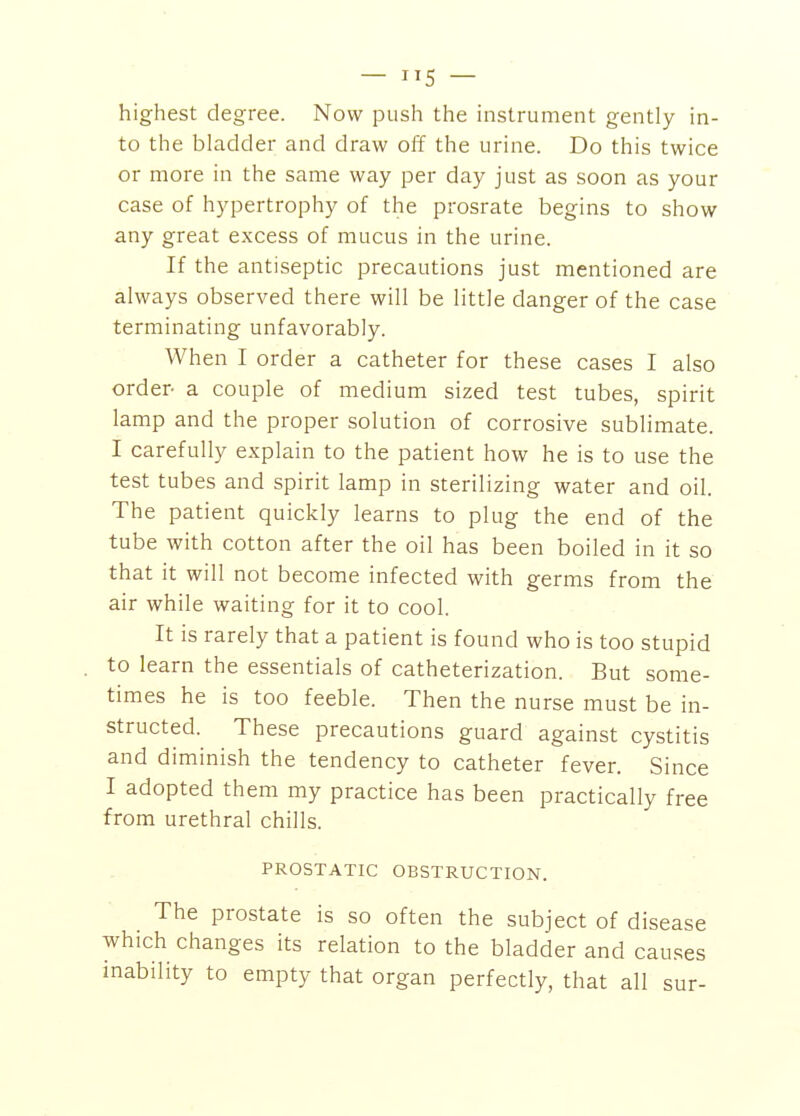 — 5 — highest degree. Now push the instrument gently in- to the bladder and draw off the urine. Do this twice or more in the same way per day just as soon as your case of hypertrophy of the prosrate begins to show any great excess of mucus in the urine. If the antiseptic precautions just mentioned are always observed there will be little danger of the case terminating unfavorably. When I order a catheter for these cases I also order- a couple of medium sized test tubes, spirit lamp and the proper solution of corrosive sublimate. I carefully explain to the patient how he is to use the test tubes and spirit lamp in sterilizing water and oil. The patient quickly learns to plug the end of the tube with cotton after the oil has been boiled in it so that it will not become infected with germs from the air while waiting for it to cool. It is rarely that a patient is found who is too stupid to learn the essentials of catheterization. But some- times he is too feeble. Then the nurse must be in- structed. These precautions guard against cystitis and diminish the tendency to catheter fever. Since I adopted them my practice has been practically free from urethral chills. PROSTATIC OBSTRUCTION. The prostate is so often the subject of disease which changes its relation to the bladder and causes inability to empty that organ perfectly, that all sur-