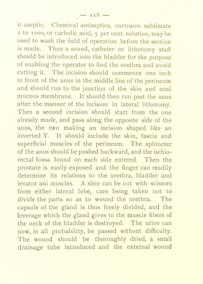 it aseptic. Cliemical antiseptics, corrosive sublimate I to looo, or carbolic acid, 5 per cent, solution, maybe used to wash the field of operation before the section is made. Then a sound, catheter or lithotomy staff should be introduced into the bladder for the purpose of enabling the operator to find the urethra and avoid cutting it. The incision should commence one inch in front of the anus in the middle line of the perineum and should run to the junction of the skin and anal mucous membrane. It should then run past the anus after the manner of the incision in lateral lithotomy. Then a second incision should start from the one already made, and pass along the opposite side of the anus, the two making an incision shaped like an inverted Y. It should include the skin, fascia and superficial muscles of the perineum. The sphincter of the anus should be pushed backward, and the ischio- rectal fossa found on each side entered. Then the prostate is easily exposed and the finger can readily determine its relations to the urethra, bladder and levator ani muscles. A slice can be cut with scissors from either lateral lobe, care being taken not to divide the parts so as to wound the urethra. The capsule of the gland is thus freely divided, and the leverage which the gland gives to the muscle fibers of the neck of the bladder is destroyed. The urine can now, in all probability, be passed without difficulty. The wound should be thoroughly dried, a small drainage tube introduced and the external wound