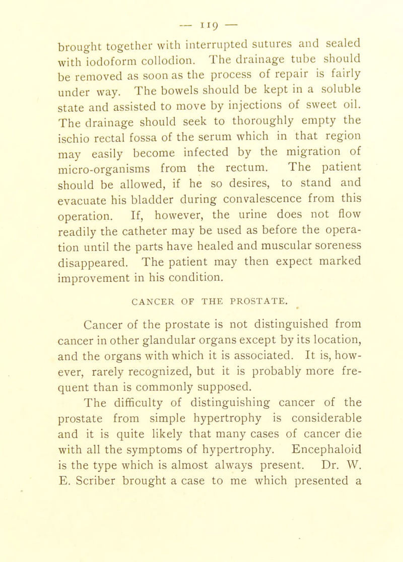 brought together with interrupted sutures and sealed with iodoform collodion. The drainage tube should be removed as soon as the process of repair is fairly under way. The bowels should be kept in a soluble state and assisted to move by injections of sweet oil. The drainage should seek to thoroughly empty the ischio rectal fossa of the serum which in that region may easily become infected by the migration of micro-organisms from the rectum. The patient should be allowed, if he so desires, to stand and evacuate his bladder during convalescence from this operation. If, however, the urine does not flow readily the catheter may be used as before the opera- tion until the parts have healed and muscular soreness disappeared. The patient may then expect marked improvement in his condition. CANCER OF THE PROSTATE. Cancer of the prostate is not distinguished from cancer in other glandular organs except by its location, and the organs with which it is associated. It is, how- ever, rarely recognized, but it is probably more fre- quent than is commonly supposed. The difficulty of distinguishing cancer of the prostate from simple hypertrophy is considerable and it is quite likely that many cases of cancer die with all the symptoms of hypertrophy. Encephaloid is the type which is almost always present. Dr. W. E. Scriber brought a case to me which presented a