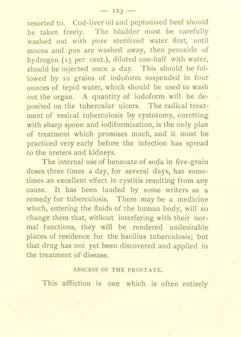 — — resorted to. Cod-liver oil and peptonized beef should be taken freely. The bladder must be carefully- washed out with pure sterilized water first, until mucus and pus are washed away, then peroxide of hydrogen (15 per cent.), diluted one-half with water, should be injected once a day. This should be fol- lowed by 10 grains of iodoform suspended in four ounces of tepid water, which should be used to wash out the organ. A quantity of iodoform will be de- posited on the tubercular ulcers. The radical treat- ment of vesical tuberculosis by cystotomy, curetting with sharp spoon and iodiformization, is the only plan of treatment which promises much, and it must be practiced very early before the infection has spread to the ureters and kidneys. The internal use of benzoate of soda in five-grain doses three times a day, for several days, has some- times an excellent effect in cystitis resulting from any cause. It has been lauded by some writers as a remedy for tuberculosis. There may be a medicine which, entering the fluids of the human body, will so change them that, without interfering with their nor- mal functions, they will be rendered undesirable places of residence for the bacillus tuberculosis; but that drug has not yet been discovered and applied in the treatment of disease. ABSCESS OF THE PROSTATE. This affliction is one which is often entirely