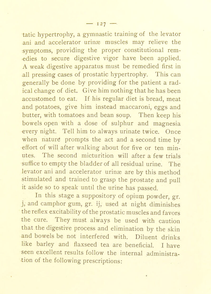 tatic hypertrophy, a gymnastic training of the levator ani and accelerator urinje muscles may relieve the symptoms, providing the proper constitutional rem- edies to secure digestive vigor have been applied. A weak digestive apparatus must be remedied first in all pressing cases of prostatic hypertrophy. This can generally be done by providing for the patient a rad- ical change of diet. Give him nothing that he has been accustomed to eat. If his regular diet is bread, meat and potatoes, give him instead maccaroni, eggs and butter, with tomatoes and bean soup. Then keep his bowels open with a dose of sulphur and magnesia ■every night. Tell him to always urinate twice. Once when nature prompts the act and a second time by ■effort of will after walking about for five or ten min- utes. The second micturition will after a few trials sufifice to empty the bladder of all residual urine. The levator ani and accelerator urinae are by this method stimulated and trained to grasp the prostate and pull it aside so to speak until the urine has passed. In this stage a suppository of opium powder, gr. j, and camphor gum, gr. ij, used at night diminishes the reflex excitability of the prostatic muscles and favors the cure. They must always be used with caution that the digestive process and elimination by the skin and bowels be not interfered with. Diluent drinks like barley and flaxseed tea are beneficial. I have seen excellent results follow the internal administra- tion of the following prescriptions: