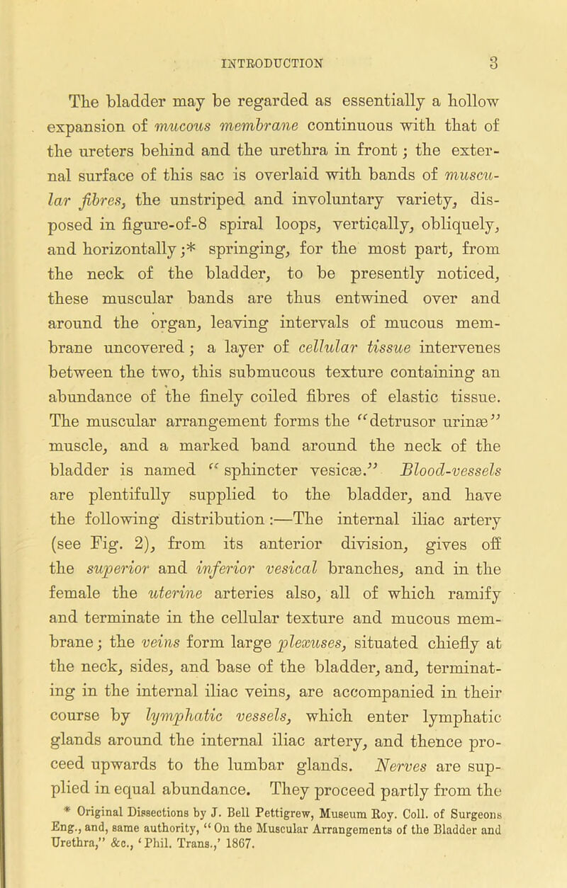 The bladder may be regarded as essentially a hollow expansion of mucous membrane continuous with that of the ureters behind and the urethra in front; the exter- nal surface of this sac is overlaid with bands of muscu- lar fibres, the unstriped and involuntary variety, dis- posed in figure-of-8 spiral loops, vertically, obliquely, and horizontally ;* springing, for the most part, from the neck of the bladder, to be presently noticed, these muscular bands are thus entwined over and around the organ, leaving intervals of mucous mem- brane uncovered ; a layer of cellular tissue intervenes between the two, this submucous texture containing an abundance of the finely coiled fibres of elastic tissue. The muscular arrangement forms the “detrusor urinae” muscle, and a marked band around the neck of the bladder is named “ sphincter vesicge.” Blood-vessels are plentifully supplied to the bladder, and have the following distribution :—The internal iliac artery (see Fig. 2), from its anterior division, gives off the superior and inferior vesical branches, and in the female the uterine arteries also, all of which ramify and terminate in the cellular texture and mucous mem- brane ; the veins form large plexuses, situated chiefly at the neck, sides, and base of the bladder, and, terminat- ing in the internal iliac veins, are accompanied in their course by lymphatic vessels, which enter lymphatic- glands around the internal iliac artery, and thence pro- ceed upwards to the lumbar glands. Nerves are sup- plied in equal abundance. They proceed partly from the * Original Dissections by J. Bell Pettigrew, Museum Roy. Coll, of Surgeons Eng., and, same authority, “ On the Muscular Arrangements of the Bladder and Urethra,” &c., ‘ Phil. Trans.,’ 1867.