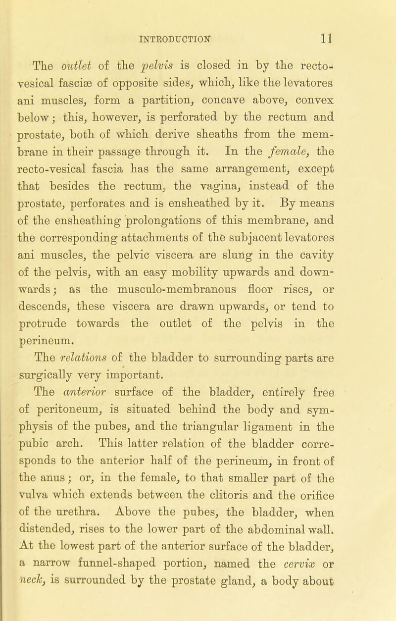 The outlet of the 'pelvis is closed in by the recto- vesical fasciae of opposite sides, which, like the levatores ani muscles, form a partition, concave above, convex below; this, however, is perforated by the rectum and prostate, both of which derive sheaths from the mem- brane in their passage through it. In the female, the recto-vesical fascia has the same arrangement, except that besides the rectum,, the vagina, instead of the prostate, perforates and is ensheathed by it. By means of the ensheathing prolongations of this membrane, and the corresponding attachments of the subjacent levatores ani muscles, the pelvic viscera are slung in the cavity of the pelvis, with an easy mobility upwards and down- wards; as the musculo-membranous floor rises, or descends, these viscera are drawn upwards, or tend to protrude towards the outlet of the pelvis in the perineum. The relations of the bladder to surrounding parts are surgically very important. The anterior surface of the bladder, entirely free of peritoneum, is situated behind the body and sym- physis of the pubes, and the triangular ligament in the pubic arch. This latter relation of the bladder corre- sponds to the anterior half of the perineum, in front of the anus; or, in the female, to that smaller part of the vulva which extends between the clitoris and the orifice of the urethra. Above the pubes, the bladder, when distended, rises to the lower part of the abdominal wall. At the lowest part of the anterior surface of the bladder, a narrow funnel-shaped portion, named the cervix or neclc, is surrounded by the prostate gland, a body about