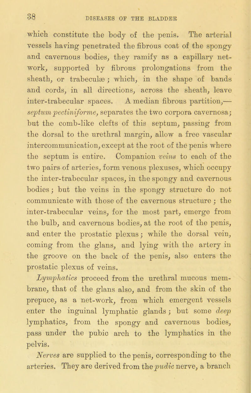 which constitute the body of the penis. The arterial vessels having penetrated the fibrous coat of the spongy and cavernous bodies, they ramify as a capillary net- work, supported by fibrous prolongations from the sheath, or trabeculae; which, in the shape of bands and cords, in all directions, across the sheath, leave inter-trabecular spaces. A median fibrous partition,— septumpectiniforme, separates the two corpora cavernosa; but the comb-like clefts of this septum, passing from the dorsal to the urethral margin, allow a free vascular intercommunication, except at the root of the penis where the septum is entire. Companion veins to each of the two pairs of arteries, form venous plexuses, which occupy the inter-trabecular spaces, in the spongy and cavernous bodies; but the veins in the spongy structure do not communicate with those of the cavernous structure ; the inter-trabecular veins, for the most part, emerge from the bulb, and cavernous bodies, at the root of the penis, and enter the prostatic plexus; while the dorsal vein, coming from the glans, and lying with the artery in the groove on the back of the penis, also enters the prostatic plexus of veins. Lymphatics proceed from the urethral mucous mem- brane, that of the glans also, and from the skin of the prepuce, as a net-work, from which emergent vessels enter the inguinal lymphatic glands; but some deep lymphatics, from the spongy and cavernous bodies, pass under the pubic arch to the lymphatics in the pelvis. Nerves are supplied to the penis, corresponding to the arteries. They are derived from thepudic nerve, a branch