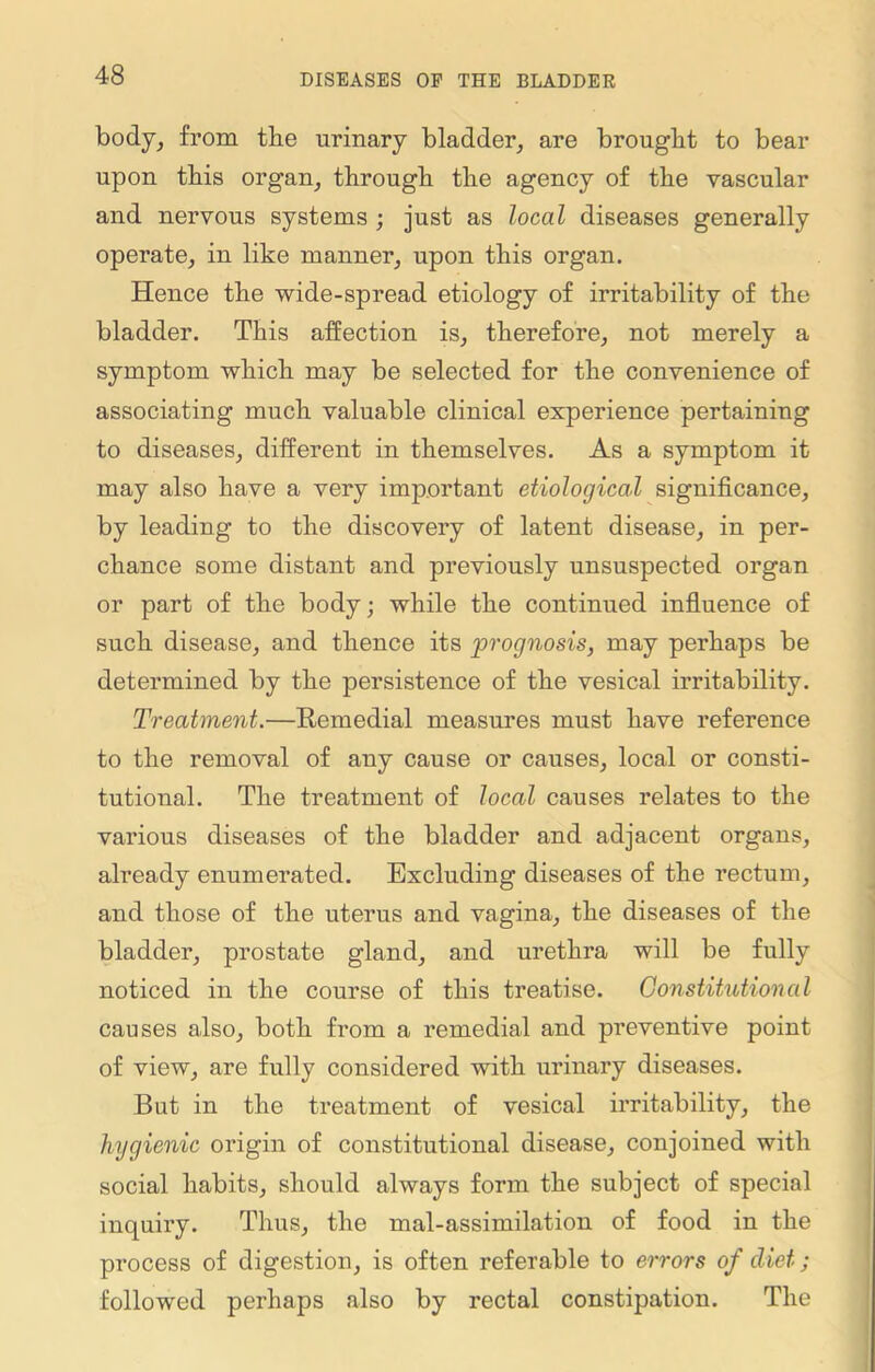 body, from the urinary bladder, are brought to bear upon this organ, through the agency of the vascular and nervous systems ; just as local diseases generally operate, in like manner, upon this organ. Hence the wide-spread etiology of irritability of the bladder. This affection is, therefore, not merely a symptom which may be selected for the convenience of associating much valuable clinical experience pertaining to diseases, different in themselves. As a symptom it may also have a very important etiological significance, by leading to the discovery of latent disease, in per- chance some distant and previously unsuspected organ or part of the body; while the continued influence of such disease, and thence its 'prognosis, may perhaps be determined by the persistence of the vesical irritability. Treatment.—Remedial measures must have reference to the removal of any cause or causes, local or consti- tutional. The treatment of local causes relates to the various diseases of the bladder and adjacent organs, already enumerated. Excluding diseases of the rectum, and those of the uterus and vagina, the diseases of the bladder, prostate gland, and urethra will be fully noticed in the course of this treatise. Constitutional causes also, both from a remedial and preventive point of view, are fully considered with urinary diseases. But in the treatment of vesical irritability, the hygienic origin of constitutional disease, conjoined with social habits, should always form the subject of special inquiry. Thus, the mal-assimilation of food in the process of digestion, is often referable to errors of diet; followed perhaps also by rectal constipation. The