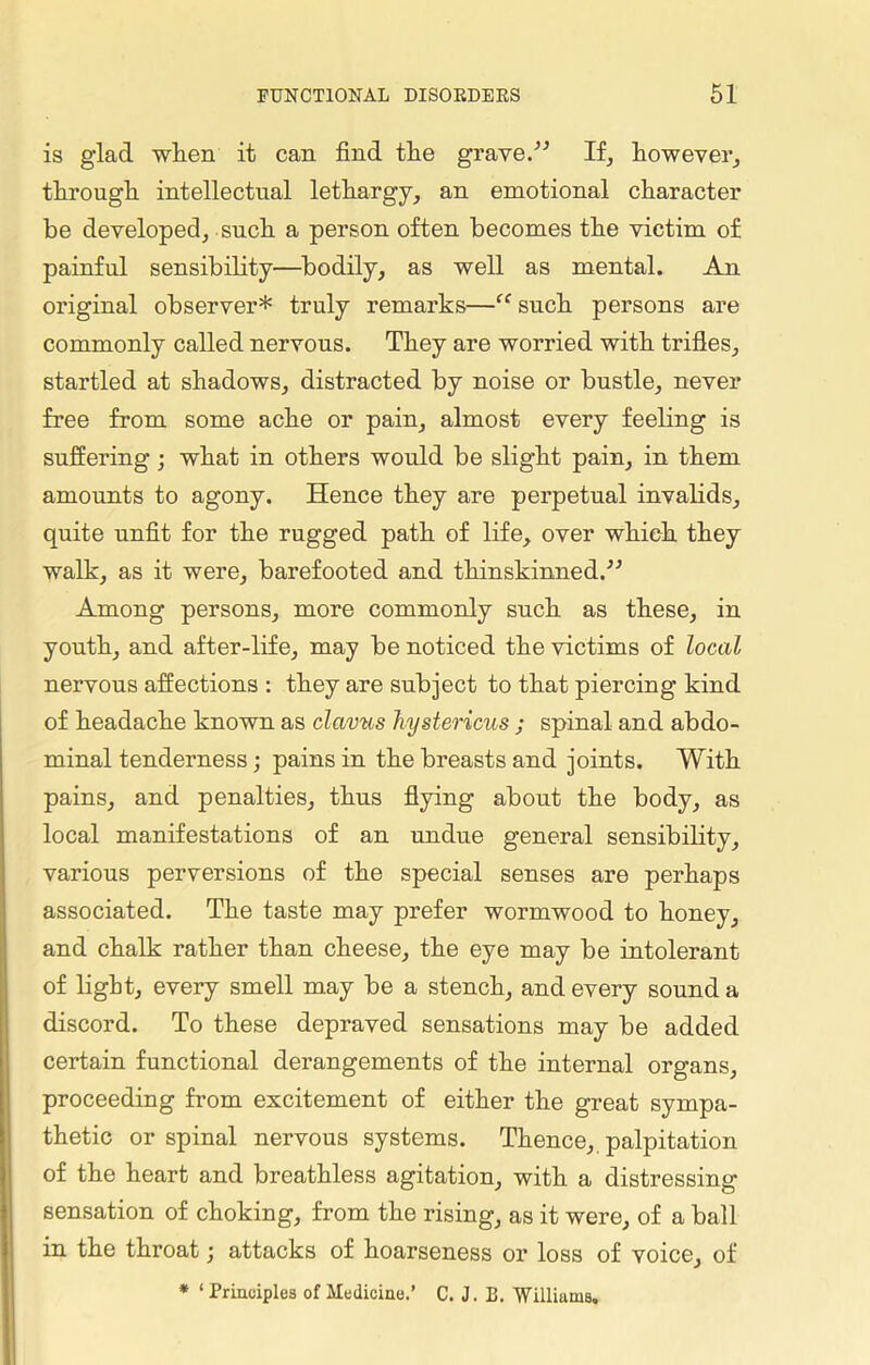 is glad when it can find tlie grave.” If, however, through intellectual lethargy, an emotional character be developed, such a person often becomes the victim of painful sensibility—bodily, as well as mental. An original observer* truly remarks—“such persons are commonly called nervous. They are worried with trifles, startled at shadows, distracted by noise or bustle, never free from some ache or pain, almost every feeling is suffering; what in others would be slight pain, in them amounts to agony. Hence they are perpetual invalids, quite unfit for the rugged path of life, over which they walk, as it were, barefooted and thinskinned.” Among persons, more commonly such as these, in youth, and after-life, may be noticed the victims of local nervous affections : they are subject to that piercing kind of headache known as clavus hystericus ; spinal and abdo- minal tenderness; pains in the breasts and joints. With pains, and penalties, thus flying about the body, as local manifestations of an undue general sensibility, various perversions of the special senses are perhaps associated. The taste may prefer wormwood to honey, and chalk rather than cheese, the eye may be intolerant of light, every smell may be a stench, and every sound a discord. To these depraved sensations may be added certain functional derangements of the internal organs, proceeding from excitement of either the great sympa- thetic or spinal nervous systems. Thence, palpitation of the heart and breathless agitation, with a distressing sensation of choking, from the rising, as it were, of a ball in the throat; attacks of hoarseness or loss of voice, of * ‘ Principles of Medicine.’ C. J. E. 'Williams.