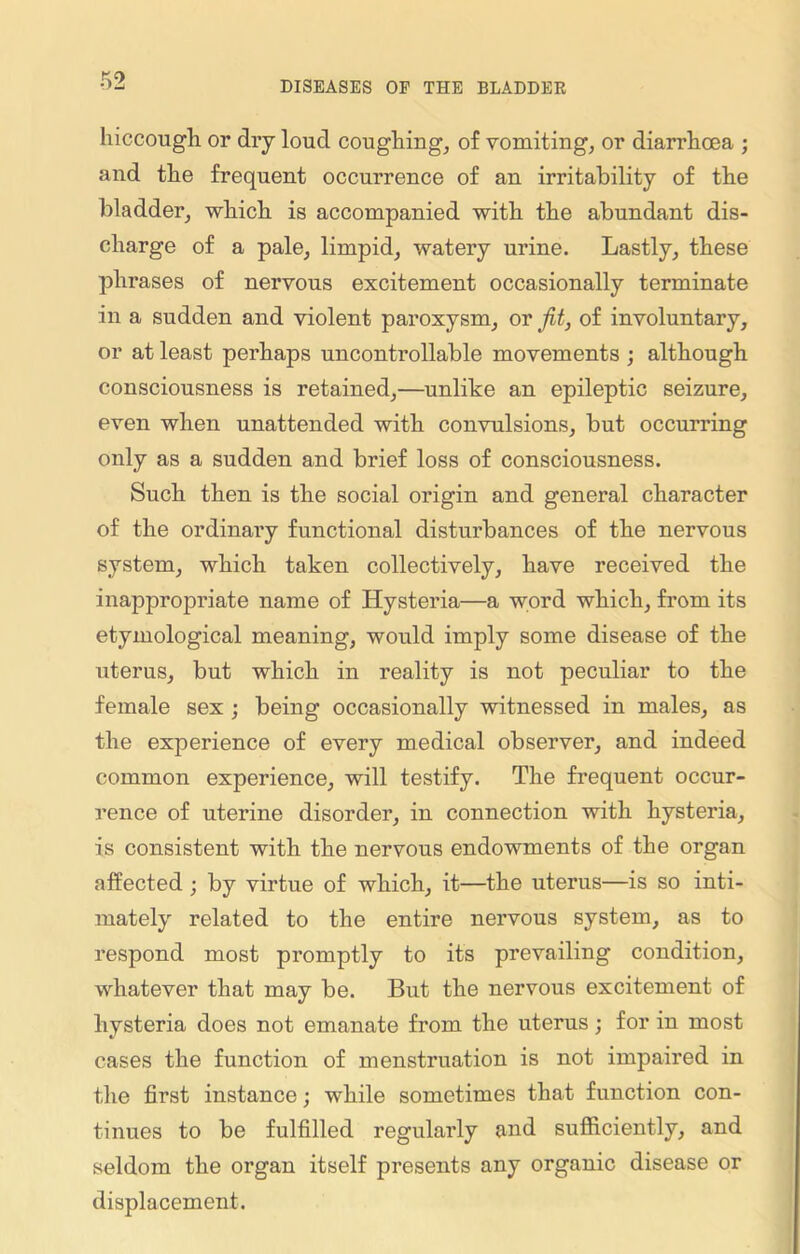 hiccough or dry loud coughing, of vomiting, or diarrhoea ; and the frequent occurrence of an irritability of the bladder, which is accompanied with the abundant dis- charge of a pale, limpid, watery urine. Lastly, these phrases of nervous excitement occasionally terminate in a sudden and violent paroxysm, or jit, of involuntary, or at least perhaps uncontrollable movements ; although consciousness is retained,—unlike an epileptic seizure, even when unattended with convulsions, but occurring only as a sudden and brief loss of consciousness. Such then is the social origin and general character of the ordinary functional disturbances of the nervous system, which taken collectively, have received the inappropriate name of Hysteria—a word which, from its etymological meaning, would imply some disease of the uterus, but which in reality is not peculiar to the female sex ; being occasionally witnessed in males, as the experience of every medical observer, and indeed common experience, will testify. The frequent occur- rence of uterine disorder, in connection with hysteria, is consistent with the nervous endowments of the organ affected ; by virtue of which, it—the uterus—is so inti- mately related to the entire nervous system, as to respond most promptly to its prevailing condition, whatever that may be. But the nervous excitement of hysteria does not emanate from the uterus; for in most cases the function of menstruation is not impaired in the first instance; while sometimes that function con- tinues to be fulfilled regularly and sufficiently, and seldom the organ itself presents any organic disease or displacement.