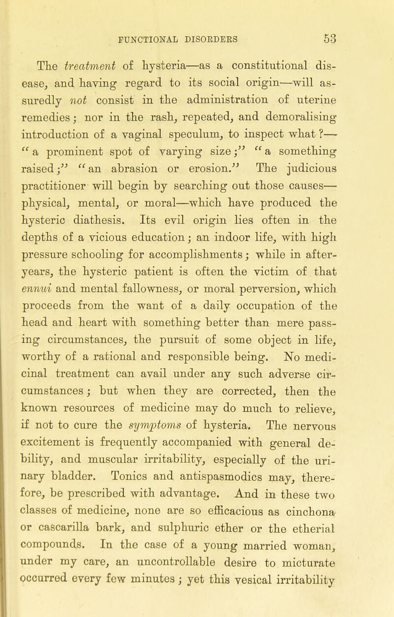 The treatment of hysteria—as a constitutional dis- ease, and having regard to its social origin—will as- suredly not consist in the administration of uterine remedies; nor in the rash, repeated, and demoralising introduction of a vaginal speculum, to inspect what ?— “ a prominent spot of varying size “ a something raised“ an abrasion or erosion.” The judicious practitioner will begin by searching out those causes— physical, mental, or moral—which have produced the hysteric diathesis. Its evil origin lies often in the depths of a vicious education; an indoor life, with high pressure schooling for accomplishments; while in after- years, the hysteric patient is often the victim of that ennui and mental fallowness, or moral perversion, which proceeds from the want of a daily occupation of the head and heart with something better than mere pass- ing circumstances, the pursuit of some object in life, worthy of a rational and responsible being. No medi- cinal treatment can avail under any such adverse cir- cumstances ; but when they are corrected, then the known resources of medicine may do much to relieve, if not to cure the symptoms of hysteria. The nervous excitement is frequently accompanied with general de- bility, and muscular irritability, especially of the uri- nary bladder. Tonics and antispasmodics may, there- fore, be prescribed with advantage. And in these two classes of medicine, none are so efficacious as cinchona or cascarilla bark, and sulphuric ether or the etherial compounds. In the case of a young married woman, under my care, an uncontrollable desire to micturate occurred every few minutes; yet this vesical irritability