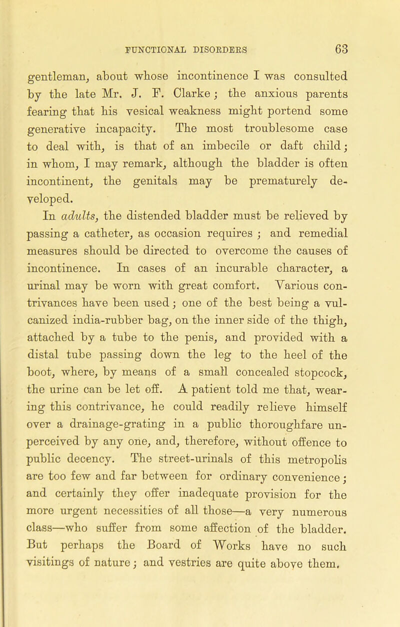 gentleman, about whose incontinence I was consulted by the late Mr. J. F. Clarke; the anxious parents fearing that bis vesical weakness might portend some generative incapacity. The most troublesome case to deal with, is that of an imbecile or daft child; in whom, I may remark, although the bladder is often incontinent, the genitals may be prematurely de- veloped. In adults, the distended bladder must be relieved by passing a catheter, as occasion requires ; and remedial measures should be directed to overcome the causes of incontinence. In cases of an incurable character, a urinal may be worn with great comfort. Various con- trivances have been used; one of the best being a vul- canized india-rubber bag, on the inner side of the thigh, attached by a tube to the penis, and provided with a distal tube passing down the leg to the heel of the boot, where, by means of a small concealed stopcock, the urine can be let off. A patient told me that, wear- ing this contrivance, he could readily relieve himself over a drainage-grating in a public thoroughfare un- perceived by any one, and, therefore, without offence to public decency. The street-urinals of this metropolis are too few and far between for ordinary convenience ; and certainly they offer inadequate provision for the more urgent necessities of all those—a very numerous class—who suffer from some affection of the bladder. But perhaps the Board of Works have no such visitings of nature; and vestries are quite above them.