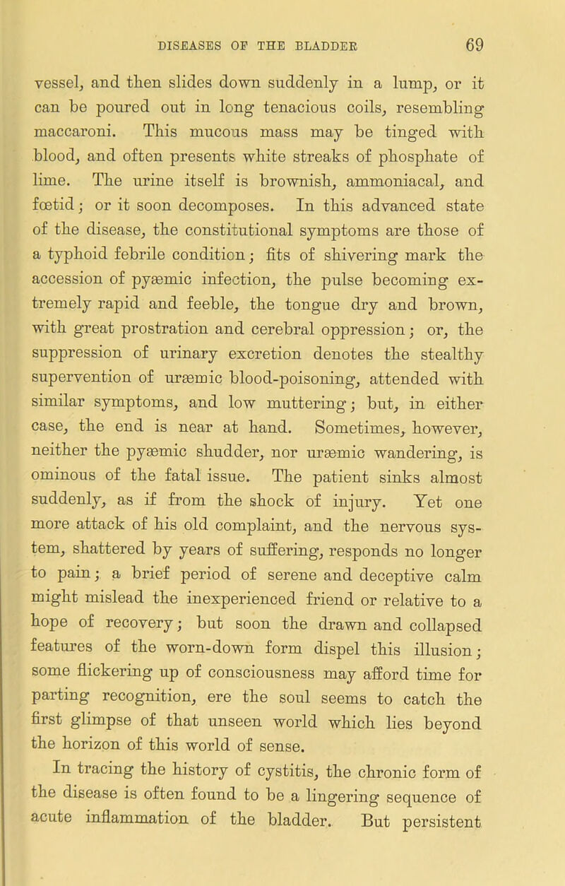 vessel, and tlien slides down suddenly in a lump, or it can be poured out in long tenacious coils, resembling maccaroni. This mucous mass may be tinged with blood, and often presents white streaks of phosphate of lime. The urine itself is brownish, ammoniacal, and foetid; or it soon decomposes. In this advanced state of the disease, the constitutional symptoms are those of a typhoid febrile condition; fits of shivering mark the accession of pyaemic infection, the pulse becoming ex- tremely rapid and feeble, the tongue dry and brown, with great prostration and cerebral oppression; or, the suppression of urinary excretion denotes the stealthy supervention of uraemic blood-poisoning, attended with similar symptoms, and low muttering; but, in either case, the end is near at hand. Sometimes, however, neither the pyaemic shudder, nor uraemic wandering’, is ominous of the fatal issue. The patient sinks almost suddenly, as if from the shock of injury. Yet one more attack of his old complaint, and the nervous sys- tem, shattered by years of suffering, responds no longer to pain; a brief period of serene and deceptive calm might mislead the inexperienced friend or relative to a hope of recovery; but soon the drawn and collapsed features of the worn-down form dispel this illusion; some flickering up of consciousness may afford time for parting recognition, ere the soul seems to catch the first glimpse of that unseen world which lies beyond the horizon of this world of sense. In tracing the history of cystitis, the chronic form of the disease is often found to be a lingering sequence of acute inflammation of the bladder. But persistent