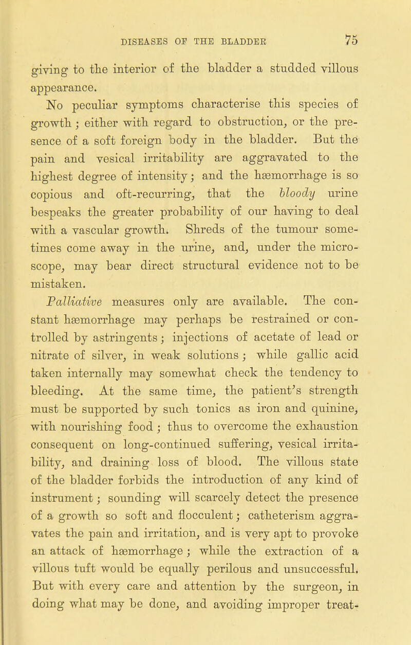 o-ivino' to tlie interior of tlie bladder a studded villous D O appearance. No peculiar symptoms characterise this species of growth; either with regard to obstruction, or the pre- sence of a soft foreign body in the bladder. But the pain and vesical irritability are aggravated to the highest degree of intensity; and the haemorrhage is so copious and oft-recurring, that the bloody urine bespeaks the greater probability of our having to deal with a vascular growth. Shreds of the tumour some- times come away in the urine, and, under the micro- scope, may bear direct structural evidence not to be mistaken. Palliative measures only are available. The con- stant haemorrhage may perhaps be restrained or con- trolled by astringents; injections of acetate of lead or nitrate of silver, in weak solutions ; while gallic acid taken internally may somewhat check the tendency to bleeding. At the same time, the patient's strength must be supported by such tonics as iron and quinine, with nourishing food ; thus to overcome the exhaustion consequent on long-continued suffering, vesical irrita- bility, and draining loss of blood. The villous state of the bladder forbids the introduction of any kind of instrument; sounding will scarcely detect the presence of a growth so soft and flocculent; catheterism aggra- vates the pain and irritation, and is very apt to provoke an attack of haemorrhage ; while the extraction of a villous tuft would be equally perilous and unsuccessful. But with every care and attention by the surgeon, in doing what may be done, and avoiding improper treat-