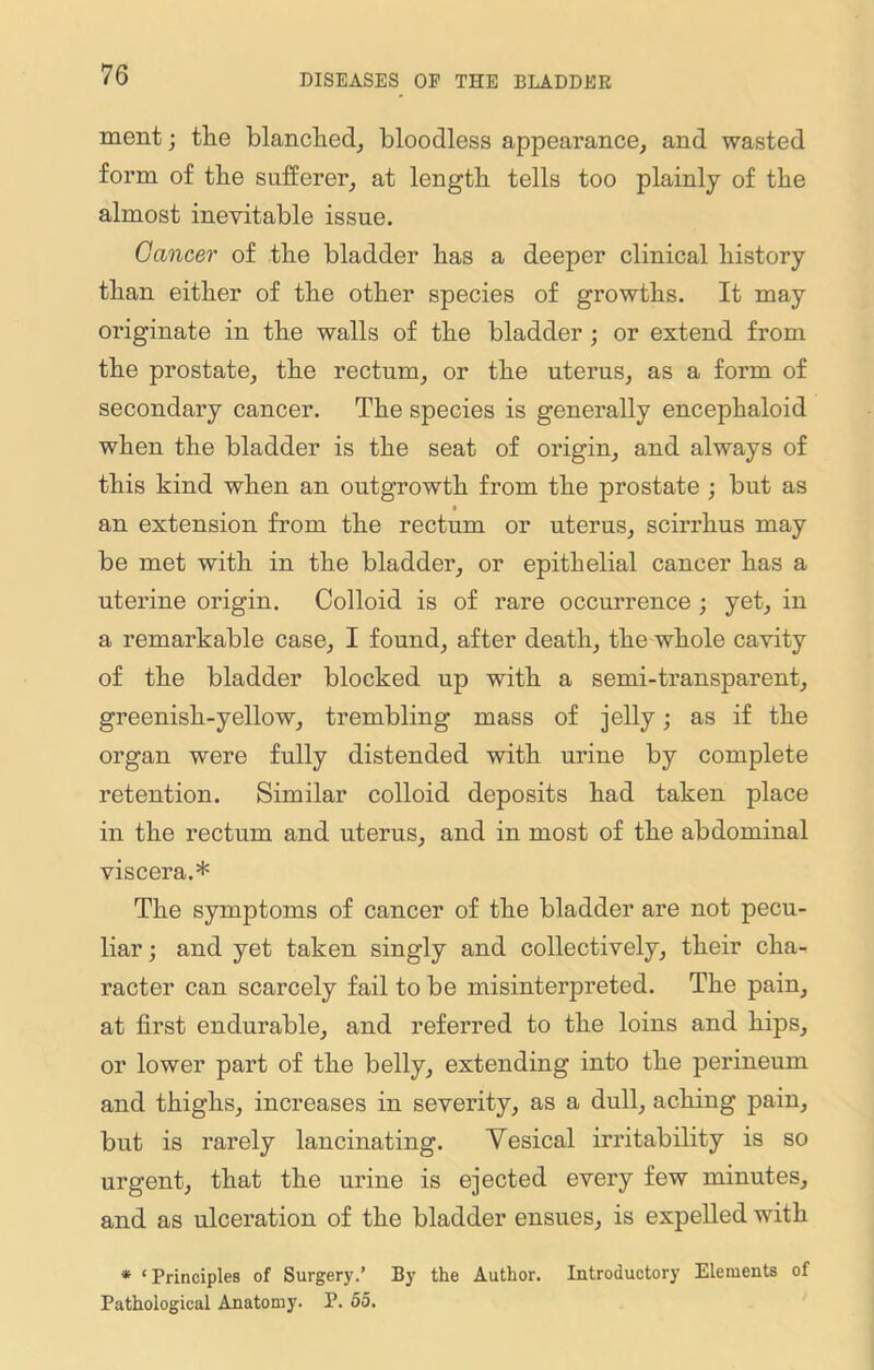 ment; tlie blanched, bloodless appearance, and wasted form of the sufferer, at length tells too plainly of the almost inevitable issue. Cancer of the bladder has a deeper clinical history than either of the other species of growths. It may originate in the walls of the bladder ; or extend from the prostate, the rectum, or the uterus, as a form of secondary cancer. The species is generally encephaloid when the bladder is the seat of origin, and always of this kind when an outgrowth from the prostate ; but as • an extension from the rectum or uterus, scirrhus may be met with in the bladder, or epithelial cancer has a uterine origin. Colloid is of rare occurrence ; yet, in a remarkable case, I found, after death, the whole cavity of the bladder blocked up with a semi-transparent, greenish-yellow, trembling mass of jelly; as if the organ were fully distended with urine by complete retention. Similar colloid deposits had taken place in the rectum and uterus, and in most of the abdominal viscera.* The symptoms of cancer of the bladder are not pecu- liar; and yet taken singly and collectively, their cha- racter can scarcely fail to be misinterpreted. The pain, at first endurable, and referred to the loins and hips, or lower part of the belly, extending into the perineum and thighs, increases in severity, as a dull, aching pain, but is rarely lancinating. Yesical irritability is so urgent, that the urine is ejected every few minutes, and as ulceration of the bladder ensues, is expelled with * ‘ Principles of Surgery.’ By the Author. Introductory Elements of Pathological Anatomy. P. 55.