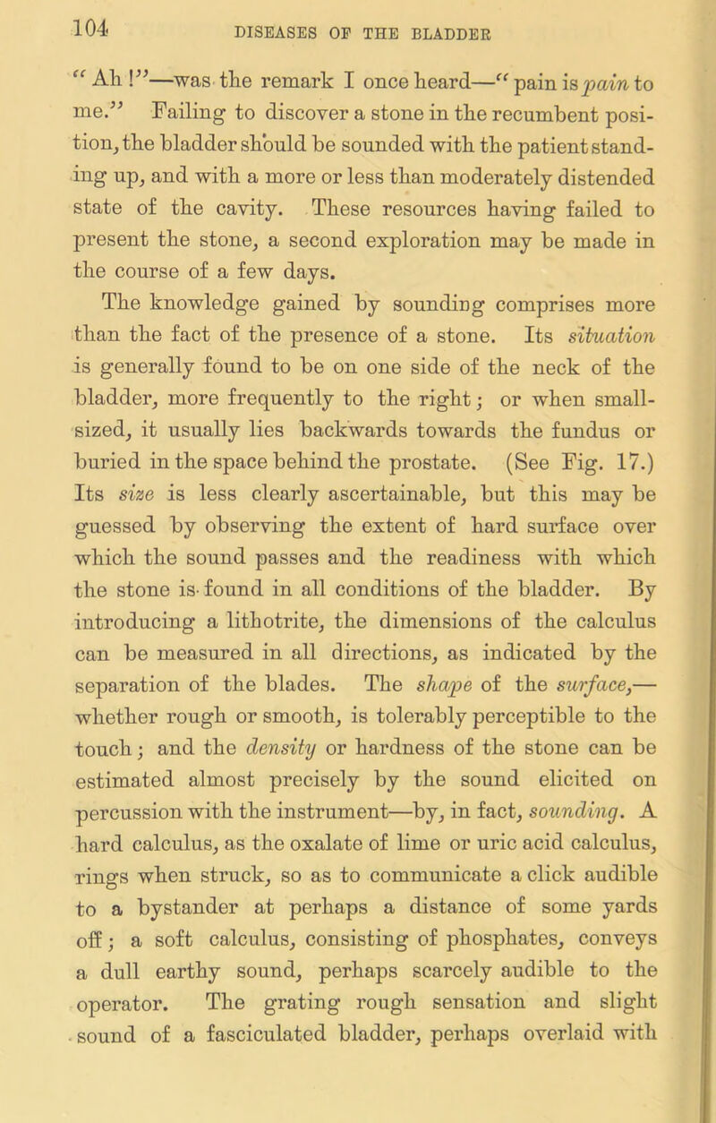 “ All \”—was the remark I once heard—“ pain is pain to me.” Failing to discover a stone in the recumbent posi- tion, the bladder should be sounded with the patient stand- ing up, and with a more or less than moderately distended state of the cavity. These resources having failed to present the stone, a second exploration may be made in the course of a few days. The knowledge gained by soundmg comprises more than the fact of the presence of a stone. Its situation is generally found to be on one side of the neck of the bladder, more frequently to the right; or when small- sized, it usually lies backwards towards the fundus or buried in the space behind the prostate. (See Fig. 17.) Its size is less clearly ascertainable, but this may be guessed by observing the extent of hard surface over which the sound passes and the readiness with which the stone is-found in all conditions of the bladder. By introducing a lithotrite, the dimensions of the calculus can be measured in all directions, as indicated by the separation of the blades. The shape of the surface,— whether rough or smooth, is tolerably perceptible to the touch; and the density or hardness of the stone can be estimated almost precisely by the sound elicited on percussion with the instrument—by, in fact, sounding. A hard calculus, as the oxalate of lime or uric acid calculus, rings when struck, so as to communicate a click audible to a bystander at perhaps a distance of some yards off; a soft calculus, consisting of phosphates, conveys a dull earthy sound, perhaps scarcely audible to the operator. The grating rough sensation and slight sound of a fasciculated bladder, perhaps overlaid with