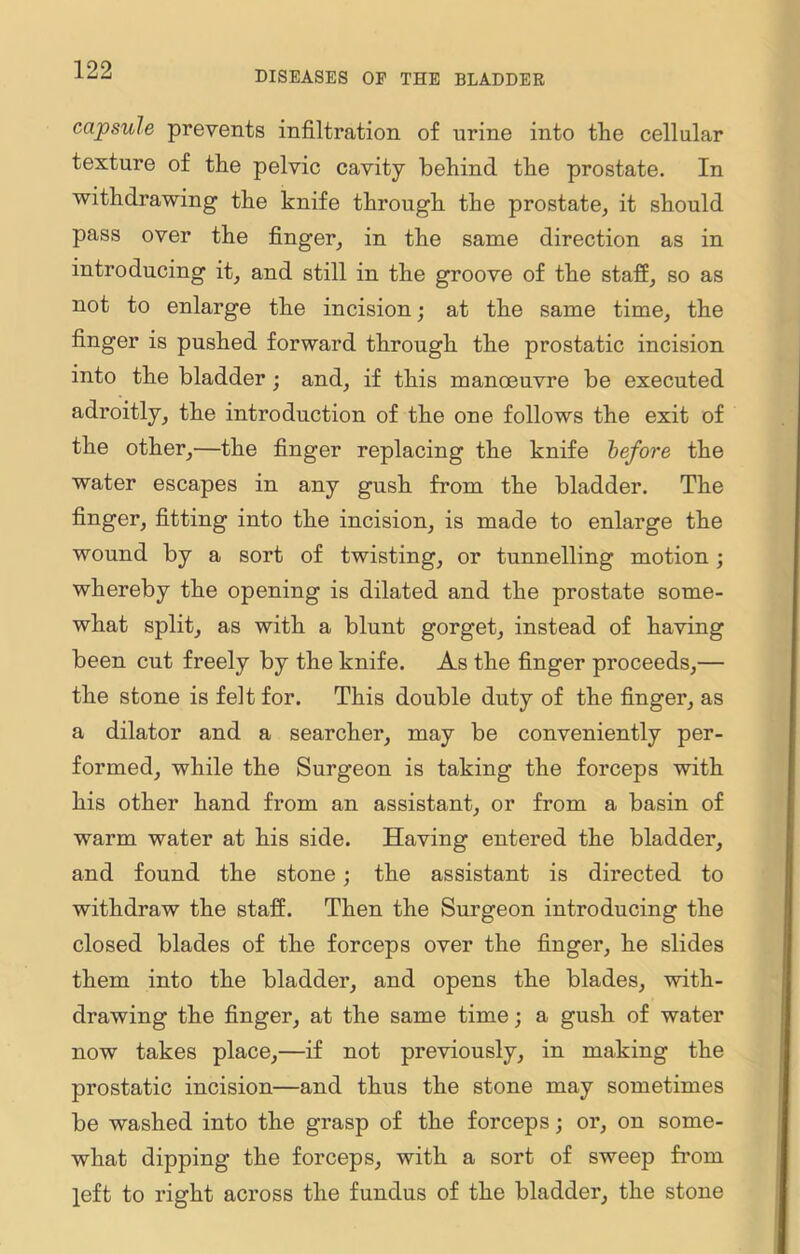 capsule prevents infiltration of urine into the cellular texture of the pelvic cavity behind the prostate. In withdrawing the knife through the prostate, it should pass over the finger, in the same direction as in introducing it, and still in the groove of the staff, so as not to enlarge the incision; at the same time, the finger is pushed forward through the prostatic incision into the bladder; and, if this manoeuvre be executed adroitly, the introduction of the one follows the exit of the other,—the finger replacing the knife before the water escapes in any gush from the bladder. The finger, fitting into the incision, is made to enlarge the wound by a sort of twisting, or tunnelling motion; whereby the opening is dilated and the prostate some- what split, as with a blunt gorget, instead of having been cut freely by the knife. As the finger proceeds,— the stone is felt for. This double duty of the finger, as a dilator and a searcher, may be conveniently per- formed, while the Surgeon is taking the forceps with his other hand from an assistant, or from a basin of warm water at his side. Having entered the bladder, and found the stone; the assistant is directed to withdraw the staff. Then the Surgeon introducing the closed blades of the forceps over the finger, he slides them into the bladder, and opens the blades, with- drawing the finger, at the same time; a gush of water now takes place,—if not previously, in making the prostatic incision—and thus the stone may sometimes be washed into the grasp of the forceps; or, on some- what dipping the forceps, with a sort of sweep from left to right across the fundus of the bladder, the stone