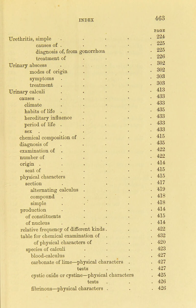 Urethritis, simple . causes of . diagnosis of, from gonorrhoea treatment of Urinary abscess . • modes of origin symptoms . treatment . Urinary calculi . causes . climate . habits of life . hereditary influence period of life . sex . chemical composition of diagnosis of examination of number of origin . seat of physical characters section .... alternating calculus . compound . • • • simple .... production .... of constituents of nucleus .... relative frequency of different kinds. table for chemical examination of . of physical characters of species of calculi blood-calculus carbonate of lime—physical characters . tests cystic oxide or cystine—physical characters tests fibrinous—physical characters . PAGE . 224 . 225 . 225 . 226 . 302 . 302 . 303 . 303 . 413 . 433 . 433 . 435 . 433 . 433 . 433 . 415 . 435 . 422 . 422 . 414 . 415 . 415 . 417 . 419 . 418 . 418 . 414 . 415 . 414 . 422 . 432 . 420 . 423 . 427 . 427 . 427 . 425 . 426 . 426