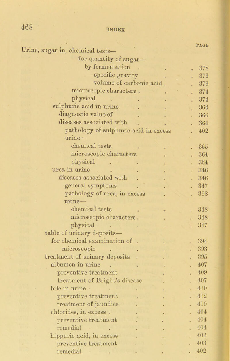 INDEX PAGE Urine, sugar in, chemical tests— for quantity of sugar— by fermentation . . . 373 specific gravity . . 379 volume of carbonic acid . . 379 microscopic characters . . 374 physical . . . .374 sulphuric acid in urine . . . 364 diagnostic value of 366 diseases associated with . . . 364 pathology of sulphuric acid in excess . 402 urine- chemical tests . . - . 365 microscopic characters . . 364 physical .... 364 urea in urine .... 346 diseases associated with . . . 346 general symptoms . . . 347 pathology of urea, in excess . . 398 urine— chemical tests . . . 348 microscopic characters . . . 348 physical .... 347 table of urinary deposits— for chemical examination of . . . 394 microscopic .... 393 treatment of urinary deposits . . . 395 albumen in urine .... 407 preventive treatment . . . 409 treatment of Bright’s disease . . 407 bile in urine .... 410 preventive treatment . . .412 treatment of jaundice . . . 410 chlorides, in excess .... 404 preventive treatment . . . 404 remedial .... 404 hippuric acid, in excess . . . 402 preventive treatment . . . 403 remedial .... 402
