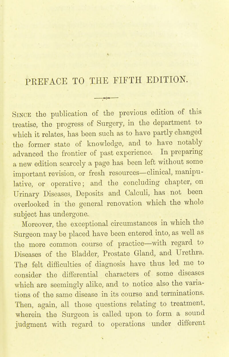 PREFACE TO THE FIFTH EDITION. Since the publication of tlie previous edition of this treatise, the progress of Surgery, in the department to which it relates, has been such as to have partly changed the former state of knowledge, and to have notably advanced the frontier of past experience. In preparing a new edition scarcely a page has been left without some important revision, or fresh resources—clinical, manipu- lative, or operative; and the concluding chapter, on Urinary Diseases, Deposits and Calculi, has not been overlooked in the general renovation which the whole subject has undergone. Moreover, the exceptional chcumstances in which the Surgeon may be placed have been entered into, as weU as the more common course of practice—with regard to Diseases of the Bladder, Prostate Gland, and Urethra. The felt difficulties of diagnosis have thus led me to consider the differential characters of some diseases which are seemingly alike, and to notice also the varia- tions of the same disease in its course and terminations. Then, again, all those questions relating to treatment, wherein the Surgeon is called upon to form a sound judgment with regard to operations under different