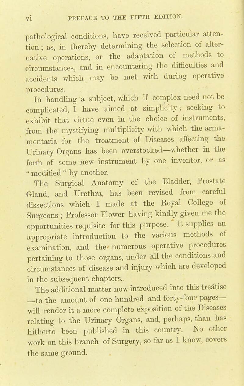 pathological conditions, liave received particular atten- tion ; as, in thereby determining the selection of alter- native operations, or the adaptation of methods to circumstances, and in encountering the difficulties and accidents Avhich may be met with during operative procedures. In handling'a subject, which if complex need not be complicated, I have aimed at simphcity; seeking to exhibit that virtue even in the choice of instruments, from the mystifying multiphcity with which the arma- mentaria for the treatment of Diseases affectmg the Urinary Organs has been overstocked—whether in the form of some new instrument by one inventor, or as  modified  by another. The Surgical Anatomy of the Bladder, Prostate Gland, and Urethra, has been revised from careful dissections which I made at the Royal College of Surgeons ; Professor Flower having Idndly given me the opportunities requisite for this purpose. It supphes an appropriate introduction to the various methods of examination, and the' numerous operative procedures pertaining to those organs, under all the conditions and circumstances of disease and injury which are developed in the subsequent chapters.. The additional matter now introduced into this treatise —to the amount of one hundred and forty-four pages- will render it a more complete exposition of the Diseases relating to the Urinary Organs, and, perhaps, than has hitherto been pubhshed in this country. No other work on this branch of Surgery, so far as I know, covers the same ground.