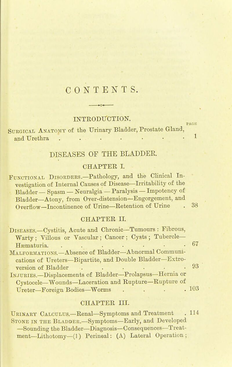 CONTENTS. rNTRODUCTION. Surgical Anatomy of the Urinary Bladder, Prostate Gland, and Urethra . ... DISEASES OF THE BLADDER. CHAPTER I. Functional Disorders—Pathology, and the Clinical In- vestigation of Internal Causes of Disease—Irritability of the Bladder — Spasm — Neuralgia — Paralysis — Impotency of Bladder—Atony, from Over-distension—Engorgement, and Overflow—Incontinence of Urine—Retention of Urine . 38 CHAPTER II. Diseases.—Cystitis, Acute and Chronic—Tumours : Fibrous, Warty ; Villous or Vascular ; Cancer ; Cysts ; Tubercle— Hematuria. . . . . - • .67 Malformations.—Absence of Bladder—Abnormal Communi- cations of Ureters—Bipartite, and Double Bladder—Extro- version of Bladder . . . . • .93 In.iuries.—Displacements of Bladder—Prolapsus—Hernia or Cystocele—Wounds—Laceration and Rupture—Rupture of Ureter—Foreign Bodies—Worms .... 103 CHAPTER III. Urinary Calculus.—Renal—Symptoms and Treatment . 114 Stone in the Bladder.—Symptoms—Early, and Developed —Sounding the Bladder—Diagnosis—Consequences—Treat- ment—Lithotomy—(1 ) Perineal: (A) Lateral Operation;