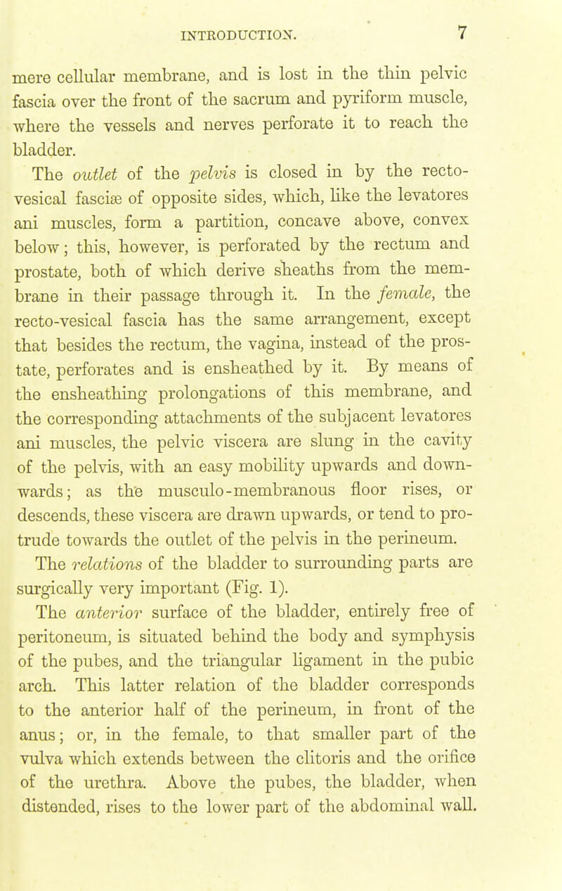 mere cellular membrane, and is lost in the tliin pelvic fascia over the front of the sacrum and pyriform muscle, where the vessels and nerves perforate it to reach the bladder. The oittlet of the pelvis is closed in by the recto- vesical fasciae of opposite sides, which, like the levatores ani muscles, form a partition, concave above, convex below; this, however, is perforated by the rectum and prostate, both of which derive sheaths from the mem- brane in their passage through it. In the female, the recto-vesical fascia has the same arrangement, except that besides the rectum, the vagina, instead of the pros- tate, perforates and is ensheathed by it. By means of the ensheathing prolongations of this membrane, and the corresponding attachments of the subjacent levatores ani muscles, the pelvic viscera are slung in the cavity of the pelvis, with an easy mobility upwards and down- wards; as the musculo-membranous floor rises, or descends, these viscera are drawn upwards, or tend to pro- trude towards the outlet of the pelvis in the perineum. The relations of the bladder to surrounding parts are surgically very important (Fig. 1). The anterior surface of the bladder, entirely free of peritoneum, is situated behind the body and symphysis of the pubes, and the triangular ligament in the pubic arch. This latter relation of the bladder corresponds to the anterior half of the perineum, in front of the anus; or, in the female, to that smaller part of the vulva which extends between the clitoris and the orifice of the urethra. Above the pubes, the bladder, when distended, rises to the lower part of the abdominal wall.