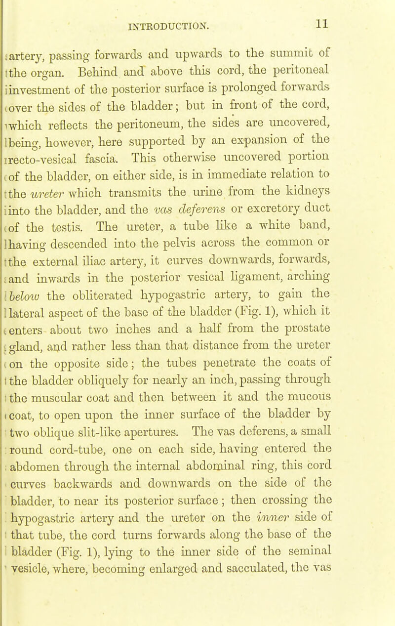 •artery, passing forwards and upwards to the summit of I the or^an. Behind and above this cord, the peritoneal i investment of the posterior surface is prolonged forwards cover the sides of the bladder; but in front of the cord, 1 which reflects the peritoneum, the sides are uncovered, Ibeing, however, here supported by an expansion of the irecto-vesical fascia. This otherwise uncovered portion cof the bladder, on either side, is in immediate relation to tthe ureter which transmits the urine from the kidneys imto the bladder, and the vas deferens or excretory duct (of the testis. The ureter, a tube like a white band, 1 having descended into the pelvis across the common or tthe external iliac artery, it curves downwards, forwards, iand inwards in the posterior vesical hgament, arching Iheloiu the obhterated hypogastric artery, to gain the 1 lateral aspect of the base of the bladder (Fig. 1), which it tenters about two inches and a half from the prostate i gland, aijd rather less than that distance from the ureter t on the opposite side; the tubes penetrate the coats of I the bladder obhquely for nearly an inch, passing through 1 the muscular coat and then between it and the mucous 1 coat, to open upon the inner surface of the bladder by two oblique slit-like apertures. The vas deferens, a small : round cord-tube, one on each side, having entered the : abdomen through the internal abdominal ring, this cord curves backwards and downwards on the side of the bladder, to near its posterior surface ; then crossing the ' hypogastric artery and the ureter on the inner side of : that tube, the cord turns forwards along the base of the : bladder (Fig. 1), lying to the inner side of the seminal ' vesicle, where, becoming enlarged and sacculated, the vas