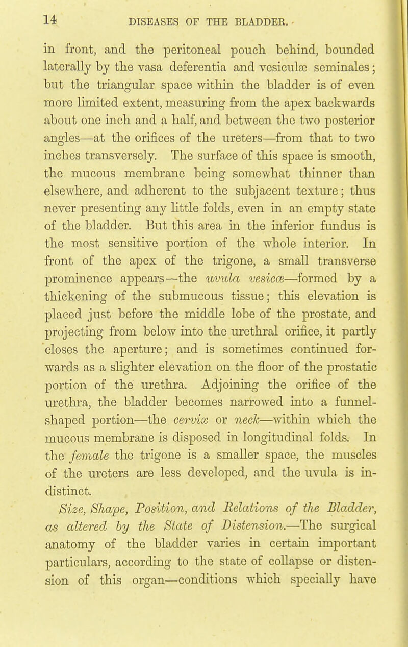 in front, and the peritoneal pouch behind, bounded laterally by the vasa deferentia and vesiculse seminales; but the triangular space within the bladder is of even more limited extent, measuring from the apex backwards about one inch and a half, and between the two posterior angles—at the orifices of the ureters—from that to two inches transversely. The surface of this space is smooth, the mucous membrane being somewhat thinner than elsewhere, and adherent to the subjacent texture; thus never presenting any httle folds, even in an empty state of the bladder. But this area in the inferior fimdus is the most sensitive portion of the whole interior. In front of the apex of the trigone, a small transverse prominence appears—the uvula vesiccB—formed by a thickening of the submucous tissue; this elevation is placed just before the middle lobe of the prostate, and projecting from below into the urethral orifice, it partly closes the aperture; and is sometimes continued for- wards as a shghter elevation on the floor of the prostatic portion of the urethra. Adjoining the orifice of the urethra, the bladder becomes narrowed into a funnel- shaped portion—the cervix or neck—within which the mucous membrane is disposed in longitudinal folds. In the female the trigone is a smaller space, the muscles of the ureters are less developed, and the uvula is in- distinct. Size, Shape, Position, and Relations of the Bladder, as altered by the State of Distension.—The surgical anatomy of the bladder varies in certain important particulars, according to the state of collapse or disten- sion of this organ—conditions which specially have