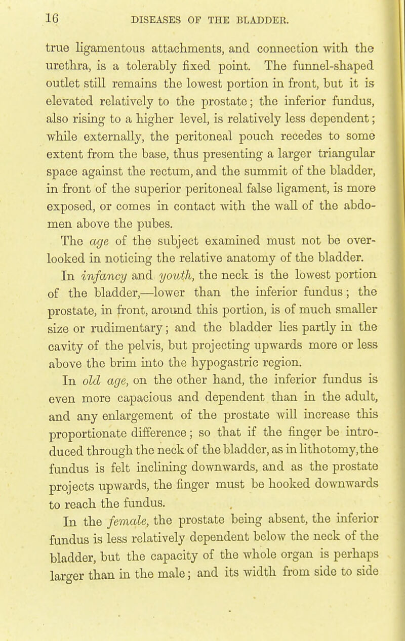 true ligamentous attacliments, and connection with the urethra, is a tolerably fixed point. The funnel-shaped outlet still remains the lowest portion in front, but it is elevated relatively to the prostate; the inferior fundus, also rising to a higher level, is relatively less dependent; while externally, the peritoneal pouch recedes to some extent from the base, thus presenting a larger triangular space against the rectum, and the summit of the bladder, in front of the superior peritoneal false ligament, is more exposed, or comes in contact with the wall of the abdo- men above the pubes. The age of the subject examined must not be over- looked in noticiag the relative anatomy of the bladder. In infancy and youth, the neck is the lowest portion of the bladder,—lower than the inferior fundus; the prostate, in front, around this portion, is of much smaller size or rudimentary; and the bladder hes partly in the cavity of the pelvis, but projectiug upwards more or less above the brim iuto the hypogastric region. In old age, on the other hand, the inferior fundus is even more capacious and dependent than ia the adult, and any enlargement of the prostate will iucrease this proportionate difference; so that if the finger be intro- duced through the neck of the bladder, as ia hthotomy,the fundus is felt inchning downwards, and as the prostate projects upwards, the finger must be hooked downwards to reach the fundus. In the female, the prostate being absent, the inferior fundus is less relatively dependent below the neck of the bladder, but the capacity of the whole organ is perhaps lar<^er than in the male; and its width from side to side