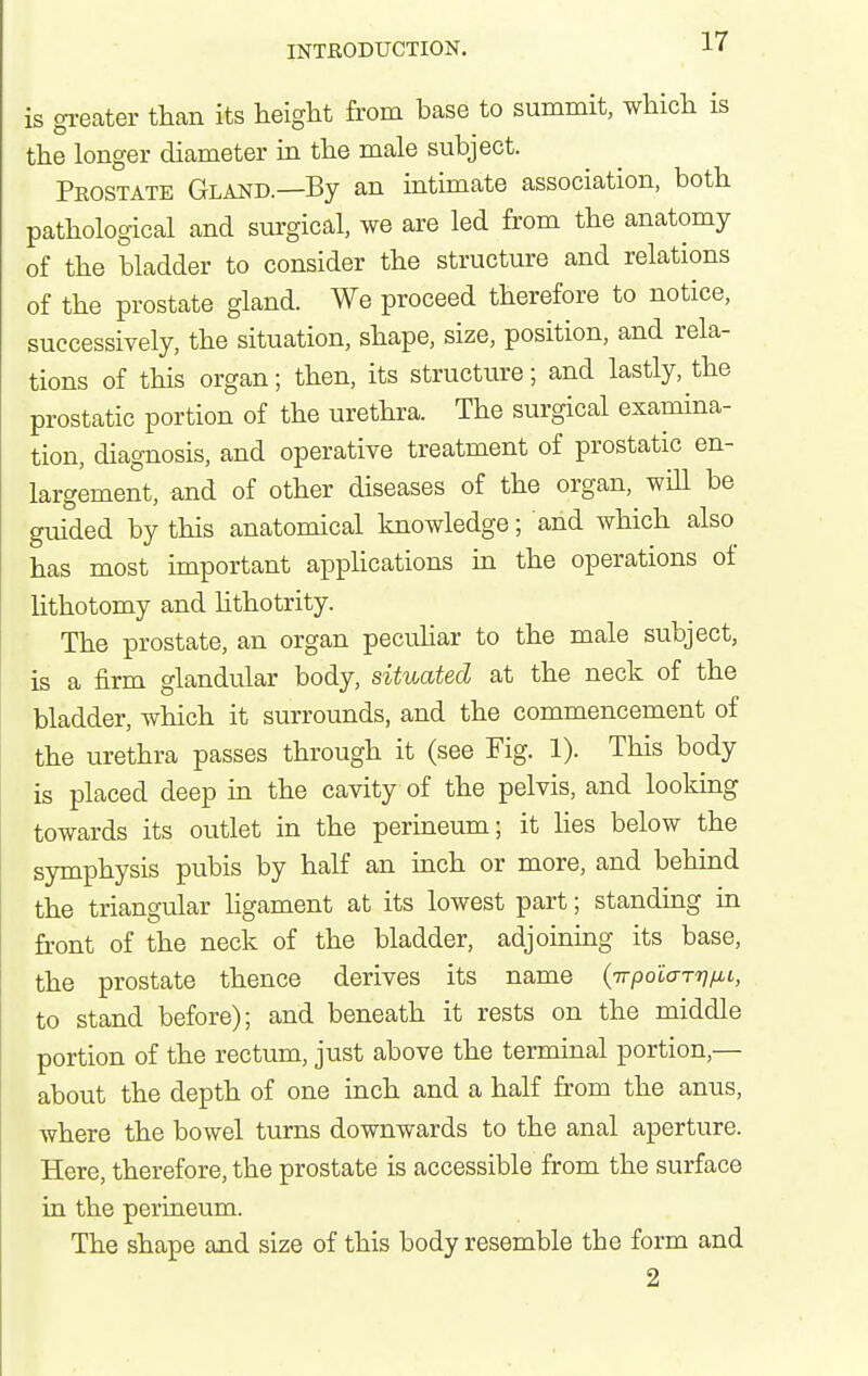 is greater than its height from base to summit, which is the longer diameter in the male subject. Prostate Gland.—By an intimate association, both pathological and surgical, we are led from the anatomy of the bladder to consider the structure and relations of the prostate gland. We proceed therefore to notice, successively, the situation, shape, size, position, and rela- tions of this organ; then, its structure; and lastly, the prostatic portion of the urethra. The surgical examina- tion, diagnosis, and operative treatment of prostatic en- largement, and of other diseases of the organ, wiU be guided by this anatomical knowledge; and which also has most important apphcations in the operations of Uthotomy and hthotrity. The prostate, an organ pecuhar to the male subject, is a firm glandular body, situated at the neck of the bladder, which it surrounds, and the commencement of the urethra passes through it (see Fig. 1). This body is placed deep in the cavity of the pelvis, and looking towards its outlet in the perineum; it lies below the symphysis pubis by half an uich or more, and behind the triangular ligament at its lowest part; standing in front of the neck of the bladder, adjoining its base, the prostate thence derives its name (Trpo'iar'nfMi, to stand before); and beneath it rests on the middle portion of the rectum, just above the terminal portion,— about the depth of one inch and a half from the anus, where the bowel turns downwards to the anal aperture. Here, therefore, the prostate is accessible from the surface in the perineum. The shape and size of this body resemble the form and 2