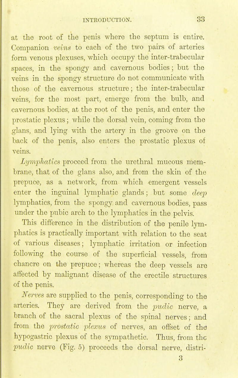 at tlie root of the penis where the septum is entire. Companion veins to each of the two pairs of arteries form venous plexuses, which occupy the inter-trabecular spaces, in the spongy and cavernous bodies; but the veins in the spongy structure do not communicate with those of the cavernous structure; the inter-trabecular veins, for the most part, emerge from the bulb, and cavernous bodies, at the root of the penis, and enter the prostatic plexus; while the dorsal vein, coming from the glans, and lying with the artery in the gToove on the back of the penis, also enters the prostatic plexus of veins. Lymphatics proceed from the urethral mucous mem- brane, that of the glans also, and from the skin of the prepuce, as a network, from which emergent vessels enter the inguinal lymphatic glands; but some cZeep lymphatics, from the spongy and cavernous bodies, pass under the pubic arch to the lymphatics in the pelvis. This difference in the distribution of the penile lym- phatics is practically important with relation to the seat of various diseases; lymphatic irritation or infection following the course of the superficial vessels, from chancre on the prepuce; whereas the deep vessels are affected by mahgnant disease of the erectile structures of the penis. Nerves are supplied to the penis, corresponding to the arteries. They are derived from the pudic nerve, a branch of the sacral plexus of the spinal nerves; and from the prostatic plexus of nerves, an offset of the hypogastric plexus of the sympathetic. Thus, from the pudic nerve (Fig. .5) proceeds the dorsal nerve, distri- 3