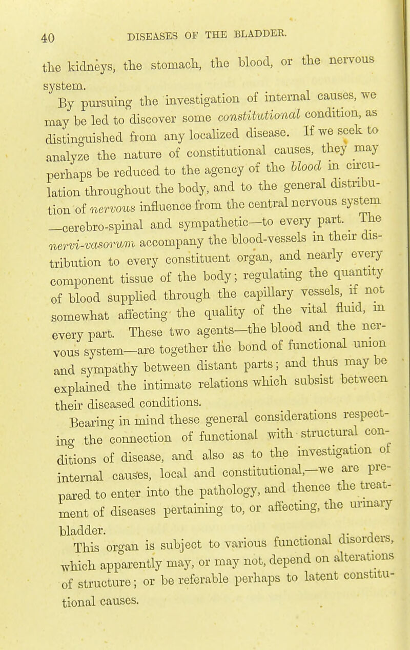 the Iddneys, the stomacli, the blood, or the nei-vous system. By pursuing the investigation of internal causes, we may be led to discover some constitutional condition, as distinguished from any localized disease. If we seek to analyze the nature of constitutional causes, they may perhaps be reduced to the agency of the blood m circu- lation throughout the body, and to the general distribu- tion of nervous mfluence from the central nervous system -cerebro-spmal and sympathetic-to eveiy part. _ The nervi-vasoTum accompany the blood-vessels m their dis- tribution to every constituent organ, and nearly every component tissue of the body; regulatmg the quantity of blood supphed through the capillary vessels, if not somewhat affecting the quahty of the vital fluid, m every part. These two agents-the blood and the ner- vous system-are together the bond of functional umon and sympathy between distant parts; and thus maybe explained the mtimate relations which subsist between their diseased conditions. Bearino- in mind these general considerations respect- inc the connection of functional with structm^al con- ditions of disease, and also as to the mvestigation of internal causes, local and constitutional,-we are pre- pared to enter into the pathology, and thence the treat- ment of diseases pertaming to, or affecting, the vmnary ^^^Hs organ is subject to various functional disorders, which app'Irently may, or may not, depend on alterations of structure; or be referable perhaps to latent constitu- tional causes.