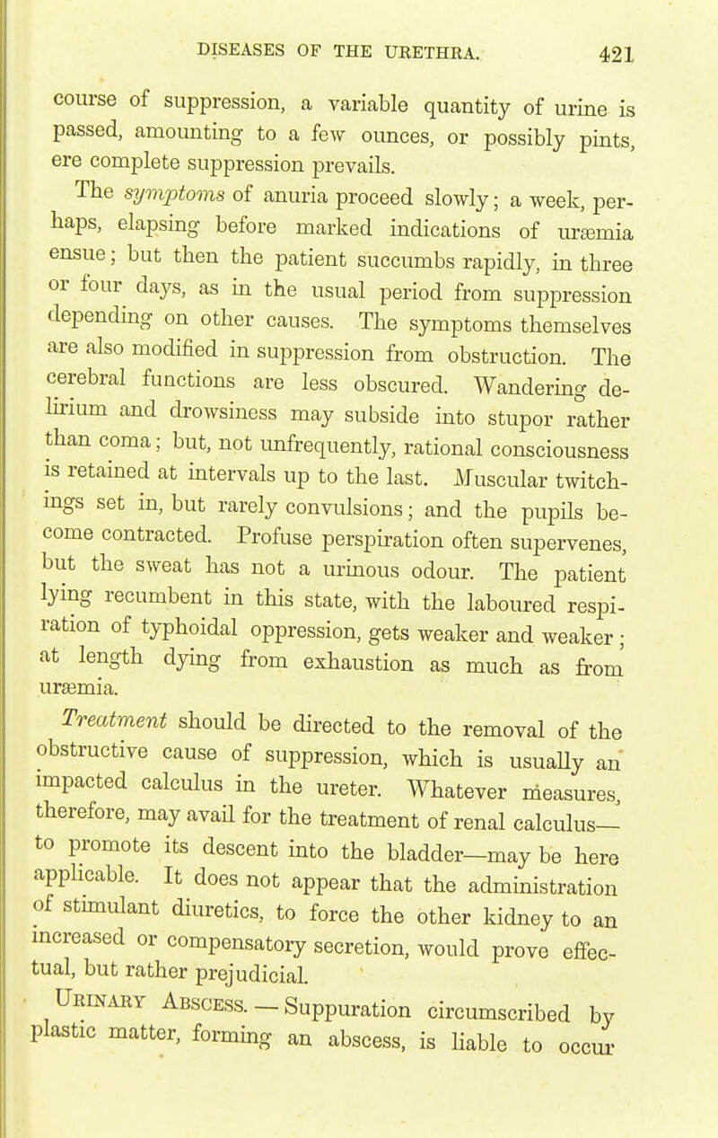 course of suppression, a variable quantity of urine is passed, amounting to a few ounces, or possibly pints, ere complete suppression prevails. The symptoms of anuria proceed slowly; a week, per- haps, elapsing before marked indications of uremia ensue; but then the patient succumbs rapidly, in three or four days, as in the usual period from suppression depending on other causes. The symptoms themselves are also modified in suppression from obstruction. The cerebral functions are less obscured. Wandering de- Hrium and drowsiness may subside into stupor rather than coma; but, not unfrequently, rational consciousness is retained at mtervals up to the last. Muscular twitch- mgs set in, but rarely convulsions; and the pupils be- come contracted. Profuse perspiration often supervenes, but the sweat has not a urinous odour. The patient lying recumbent in this state, with the laboured respi- ration of typhoidal oppression, gets weaker and weaker; at length dying from exhaustion as much as from' ur£emia. Treatment should be directed to the removal of the obstructive cause of suppression, which is usuaUy an impacted calculus in the ureter. Whatever measures, therefore, may avail for the treatment of renal calculus— to promote its descent into the bladder—may be here apphcable. It does not appear that the administration of stunulant diuretics, to force the other kidney to an mcreased or compensatory secretion, would prove effec- tual, but rather prejudicial. . Urinary Abscess. - Suppuration circumscribed by plastic matter, forming an abscess, is liable to occui'