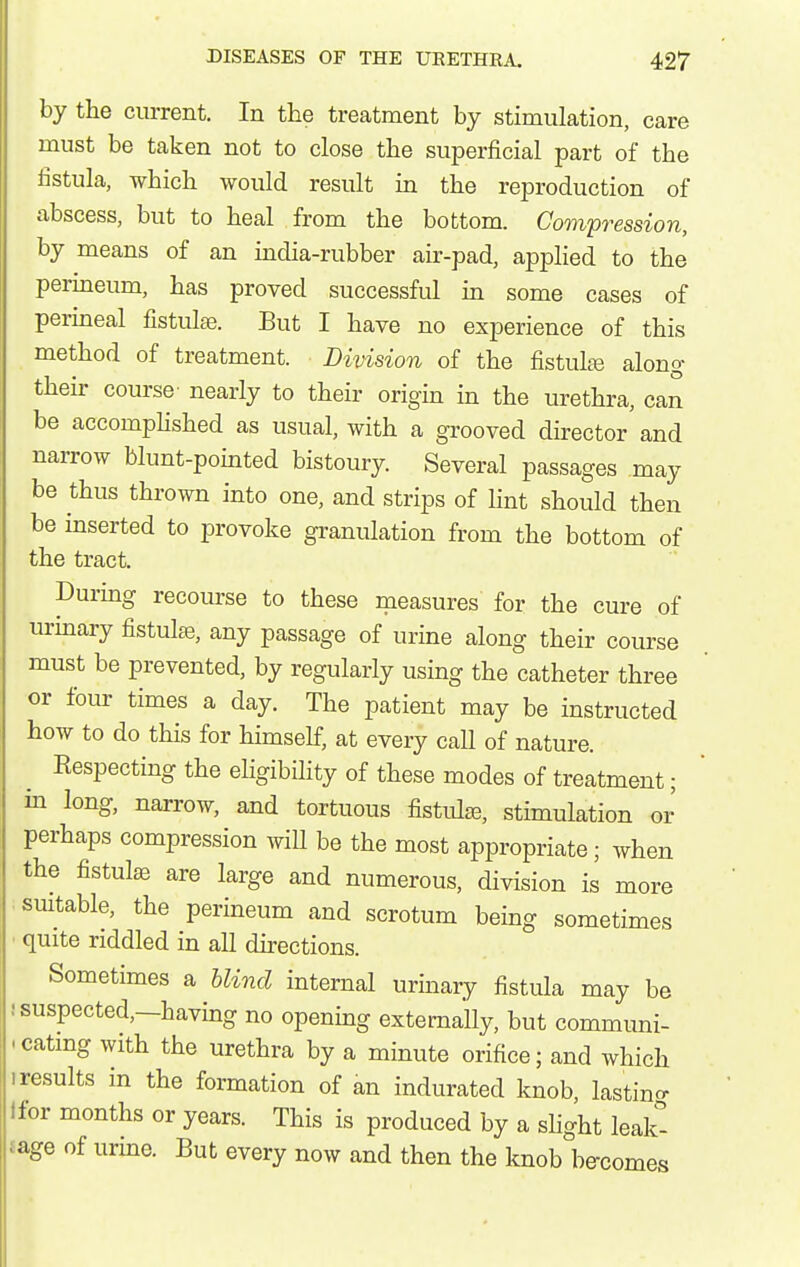 by the current. In the treatment by stimulation, care must be taken not to close the superficial part of the fistula, which would result m the reproduction of abscess, but to heal from the bottom. Compression, by means of an india-rubber air-pad, applied to the perineum, has proved successful in some cases of perineal fistulaj. But I have no experience of this method of treatment. Division of the fistulte along their course- nearly to their origin in the urethra, can be accomphshed as usual, with a grooved director and narrow blunt-pointed bistoury. Several passages may be thus thrown into one, and strips of hnt should then be inserted to provoke granulation from the bottom of the tract. Durmg recourse to these measures for the cure of urmary fistulas, any passage of urine along their course must be prevented, by regularly using the catheter three or four times a day. The patient may be instructed how to do this for himself, at every call of nature. Kespecting the eligibility of these modes of treatment; in long, narrow, and tortuous fistid^e, stimulation or perhaps compression will be the most appropriate; when the fistulas are large and numerous, division is more smtable, the perineum and scrotum being sometimes ■ quite riddled in all dkections. Sometimes a blind internal urinary fistula may be ! suspected,—having no opening externally, but communi- .catmg with the urethra by a minute orifice; and which • results in the formation of an indurated knob, lastino- Ifor months or years. This is produced by a shght leak- £age of urine. But every now and then the knob be-comes