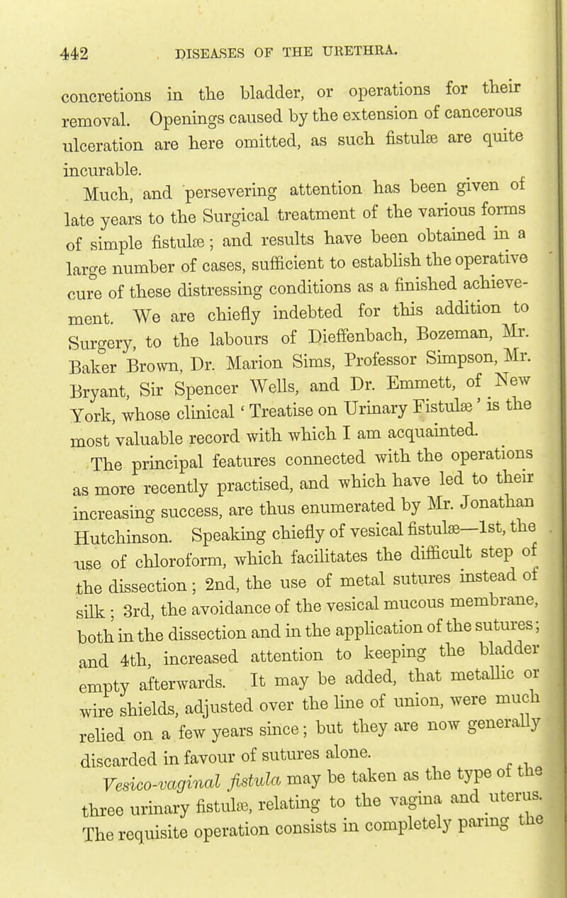 concretions in tlie bladder, or operations for their removal. Openings caused by the extension of cancerous ulceration are here omitted, as such fistulje are quite incurable. Much, and persevering attention has been given of late years to the Surgical treatment of the various forms of simple fistulfB; and results have been obtained in a large number of cases, sufficient to establish the operative cure of these distressing conditions as a finished achieve- ment. We are chiefly indebted for this addition to Surgery, to the labours of Dieffenbach, Bozeman, Mr. Baker Brown. Dr. Marion Sims, Professor Simpson, Mr. Bryant, Sir Spencer Wells, and Dr. Emmett, of New York, whose clinical' Treatise on Urinary Fistulse' is the most'valuable record with which I am acquainted. The principal features connected with the operations as more recently practised, and which have led to then- increasing success, are thus enumerated by Mr. Jonathan Hutchinson. Speaking chiefly of vesical fistulee-lst, the xise of chloroform, which facilitates the difficult step of the dissection; 2nd, the use of metal sutures instead of silk • 3rd, the avoidance of the vesical mucous membrane, both in the dissection and in the application of the sutures; and 4th increased attention to keeping the bladder empty afterwards. It may be added, that metaUic or wire shields, adjusted over the line of union, were much relied on a few years since; but they are now generally discarded in favour of sutures alone. Vesico-vaginal jistvla may be taken as the type of the three urinary fistula, relating to the vagina and uterus. The requisite operation consists in completely paring the