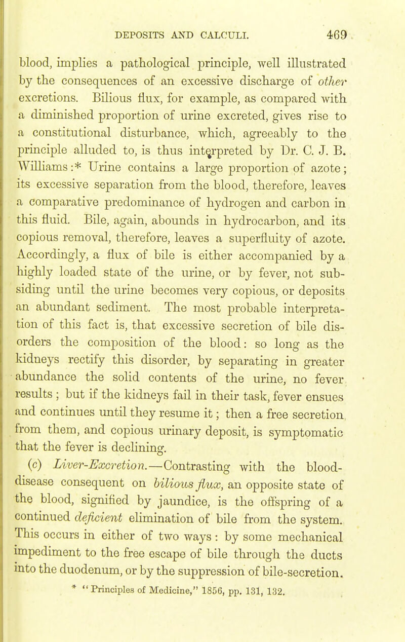 blood, implies a pattological principle, well illustrated by tlie consequences of an excessive discharge of other excretions. Bilious flux, for example, as compared witli a diminished proportion of urine excreted, gives rise to a constitutional disturbance, which, agreeably to the ^Jrinciple alluded to, is thus interpreted by Dr. C. J. B. Williams:* Urine contains a large proportion of azote; its excessive separation from the blood, therefore, leaves a comparative predominance of hydrogen and carbon in this fluid. Bile, again, abounds in hydrocarbon, and its copious removal, therefore, leaves a superfluity of azote. Accordingly, a flux of bile is either accompanied by a highly loaded state of the urine, or by fever, not sub- siding until the urine becomes very copious, or deposits an abundant sediment. The most probable interpreta- tion of this fact is, that excessive secretion of bile dis- orders the composition of the blood: so long as the kidneys rectify this disorder, by separating in greater abundance the solid contents of the urine, no fever results ; but if the kidneys fail in their task, fever ensues and continues until they resume it; then a free secretion from them, and copious urinary deposit, is symptomatic that the fever is declininsr. (c) Liver-Excretion.—Contrasting with the blood- disease consequent on bilious flux, an opposite state of the blood, signified by jaundice, is the offspring of a continued deficient elimination of bile from the system. This occurs in either of two ways : by some mechanical impediment to the free escape of bile through the ducts mto the duodenum, or by the suppression of bile-secretion. * Principles of Medicine, 1856, pp. 131, 132.