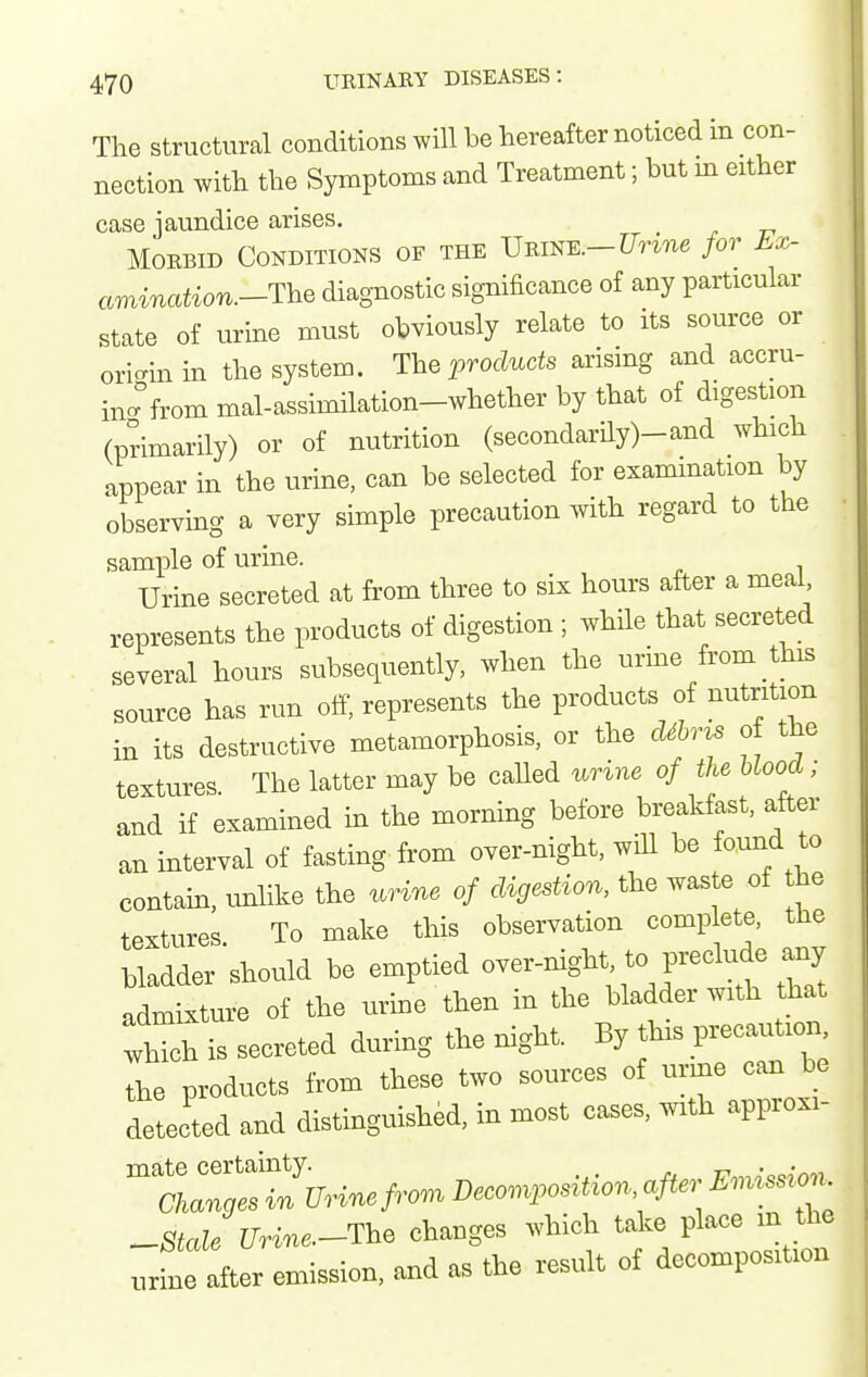 The Structural conditions will be hereafter noticed in con- nection with the Symptoms and Treatment; but m either case jaundice arises. Morbid Conditions of the Urine.-for Lx- amination.-'lY^^ diagnostic significance of any particular state of urine must obviously relate to its source or ori-inin the system. The i^rocZucte arising and accru- inc^from mal-assimilation-whether by that of digestion (primarily) or of nutrition (secondarily)-and which appear in the urine, can be selected for exammation by observing a very simple precaution with regard to the sample of urine. Urine secreted at from three to six hours after a meai, represents the products of digestion ; while that secreted several hours subsequently, when the urme from this source has run off, represents the products of nutrition in its destructive metamorphosis, or the cUItzs of the textures. The latter may be called urine of the blood; and if examined in the morning before breakfast, after an interval of fasting from over-night, will be fomid to contain, vmlike the urine of digestion, the waste of he textures To make this observation complete, the bladder'should be emptied ^--night ^o f eclu^^^ admixture of the urine then in the bladder with that .I'h is secreted during the night. By this precaution the products from these two sources of urine can be detected and distinguished, in most cases, with approxi- ^Stcde Urine.-The changes which take place m the urfne after emission, and as the result of decomposition