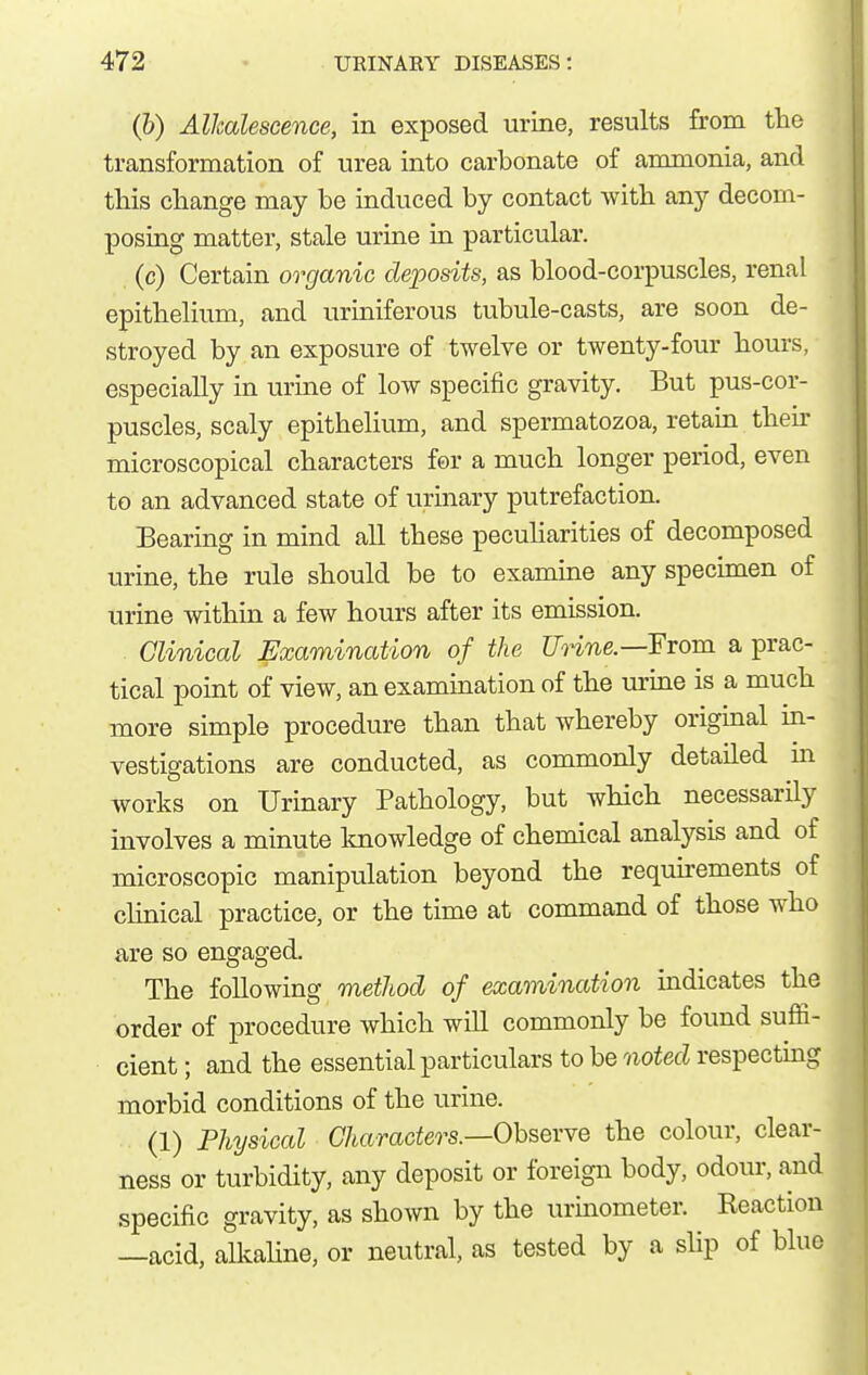 (&) Alkalescence, in exposed urine, results from the transformation of urea into carbonate of ammonia, and this change may be induced by contact with any decom- posing matter, stale urine in particular. (c) Certain organic deposits, as blood-corpuscles, renal epithelium, and uriniferous tubule-casts, are soon de- stroyed by an exposure of twelve or twenty-four hours, especially in urine of low specific gravity. But pus-cor- puscles, scaly epithelium, and spermatozoa, retain then- microscopical characters for a much longer period, even to an advanced state of urinary putrefaction. Bearing in mind all these peculiarities of decomposed urine, the rule should be to examine any specimen of urine within a few hours after its emission. Clinical Examination of the Unne.—FTom a prac- tical point of view, an examination of the urine is a much more simple procedure than that whereby original in- vestigations are conducted, as commonly detailed m works on Urinary Pathology, but which necessarily involves a minute knowledge of chemical analysis and of microscopic manipulation beyond the requirements of clinical practice, or the time at command of those who are so engaged. The following method of examination indicates the order of procedure which will commonly be found suffi- cient ; and the essential particulars to be noted respecting morbid conditions of the urine. (1) Physical Characters.—Oh^QVYQ the colour, clear- ness or turbidity, any deposit or foreign body, odour, and specific gravity, as shown by the urinometer. Reaction —acid, alkaline, or neutral, as tested by a slip of blue