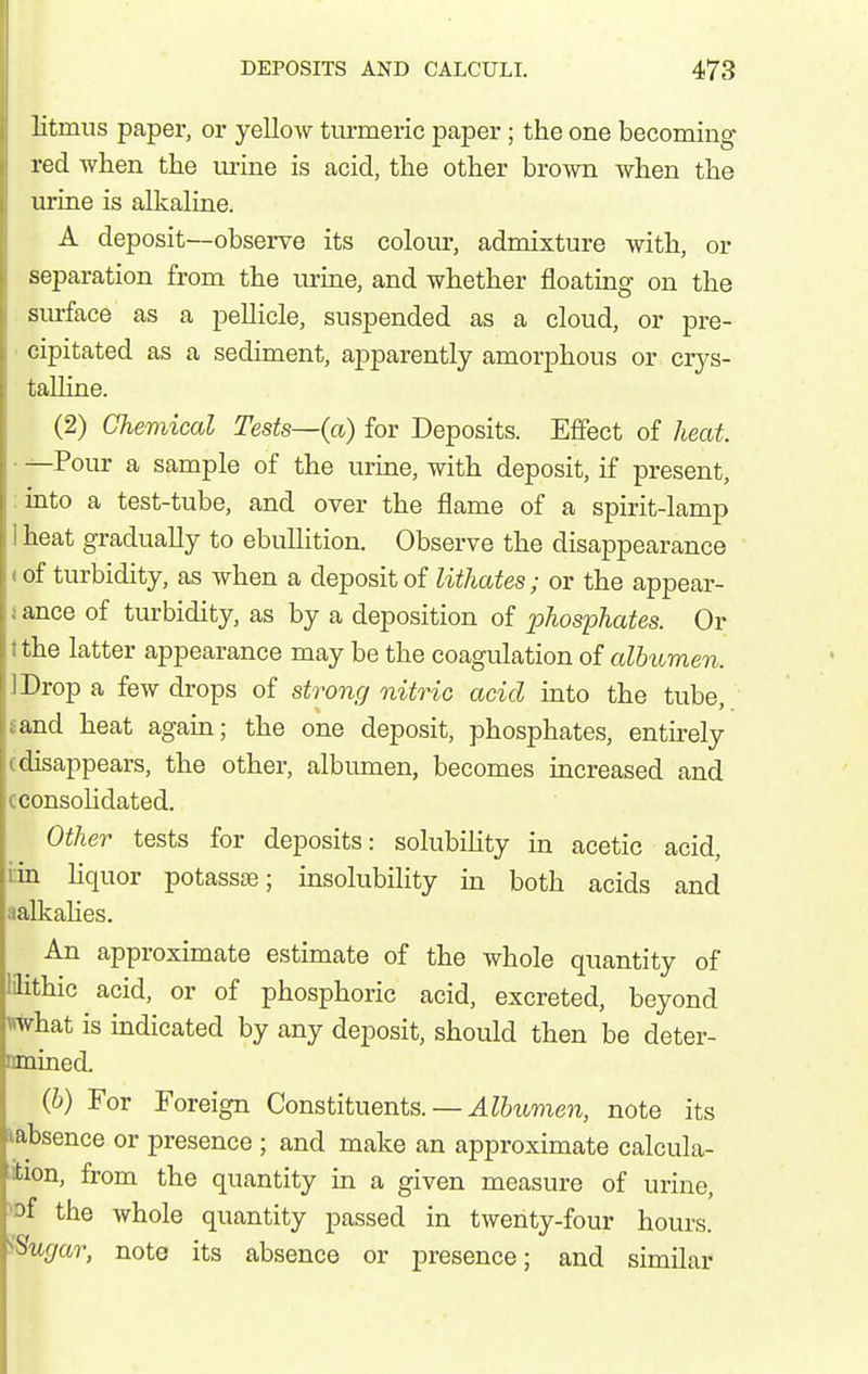 litmus paper, or yelloAV turmeric paper; the one becoming red when the urine is acid, the other brown when the urine is alkaline. A deposit—observe its colour, admixture with, or separation from the urine, and whether floating on the siu-face as a pellicle, suspended as a cloud, or pre- ■ cipitated as a sediment, apparently amorphous or crys- taUine. (2) Chemical Tests—(a) for Deposits. Effect of heat. ■ -^Pour a sample of the urine, with deposit, if present, :into a test-tube, and over the flame of a spirit-lamp 1 heat gradually to ebullition. Observe the disappearance < of turbidity, as Avhen a deposit of lithates; or the appear- iance of turbidity, as by a deposition of phosphates. Or tthe latter appearance may be the coagulation of albumen. IDrop a few drops of strong nitric acid into the tube, sand heat again; the one deposit, phosphates, entu-ely (disappears, the other, albumen, becomes increased and cconsoHdated. Other tests for deposits: solubihty in acetic acid, nn liquor potassse; insolubility in both acids and aalkahes. An approximate estimate of the whole quantity of lilithic acid, or of phosphoric acid, excreted, beyond iwhat is indicated by any deposit, should then be deter- Dmined. (6) For Foreign Constituents. — Albumen, note its labsence or presence ; and make an approximate calcula- ;ifcion, from the quantity in a given measure of urine, )Df the whole quantity passed in twenty-four hours. iSugar, note its absence or presence; and similar