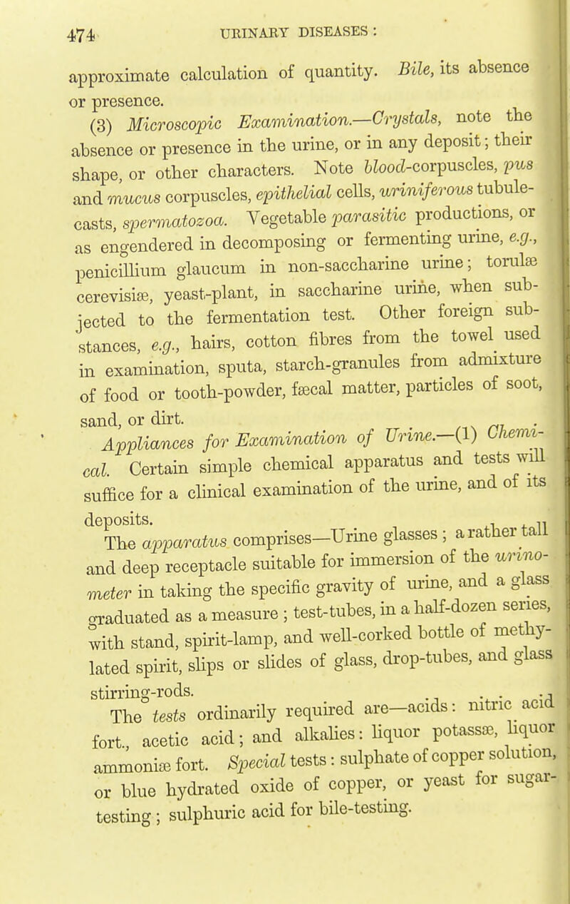 approximate calculation of quantity. Bile, its absence or presence. (3) Microscopic Exar)iination.—Crystals, note the W absence or presence in the urine, or in any deposit; their ^ shape, or other characters. Note 6iooci-corpuscles, pus and mucus corpuscles, epithelial cells, uriniferous tubule- casts, spermatozoa. Vegetable parasitic productions, or as engendered in decomposing or fermenting urme, e.g., penicillium glaucum in non-saccharine urine; torulse cerevisifB, yeast-plant, in saccharine urine, when sub- iected to the fermentation test. Other foreign sub- |- stances, e.g., hairs, cotton fibres from the towel used U in examination, sputa, starch-granules from admixture of food or tooth-powder, fascal matter, particles of soot, sand, or dirt. m Appliances for Examination of Urine.-{1) Uiemi- cal Certain simple chemical apparatus and tests wiU suffice for a clinical examination of the urine, and of its ^^T^^lpparatus comprises-TJrine glasses ; a rather tall and deep receptacle suitable for immersion of the urino- meter in taking the specific gravity of m-me, and a glass cnraduated as a measure ; test-tubes, in a half-dozen series, with stand, spirit-lamp, and well-corked bottle of methy- lated spirit, shps or slides of glass, drop-tubes, and glass stirring-rods. , The tests ordinarily requii^ed are-acids: nitric acid fort acetic acid; and alkahes: hquor potassse, hquor ammoniaB fort. Special tests: sulphate of copper solution, or blue hydrated oxide of copper, or yeast for sugar-, testing ; sulphuric acid for bile-testing.